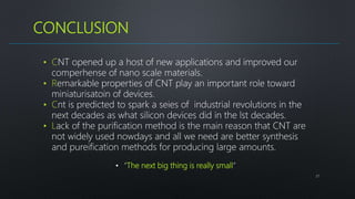 CONCLUSION
27
• CNT opened up a host of new applications and improved our
comperhense of nano scale materials.
• Remarkable properties of CNT play an important role toward
miniaturisatoin of devices.
• Cnt is predicted to spark a seies of industrial revolutions in the
next decades as what silicon devices did in the lst decades.
• Lack of the purification method is the main reason that CNT are
not widely used nowdays and all we need are better synthesis
and pureification methods for producing large amounts.
• “The next big thing is really small”
 