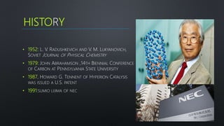 HISTORY
• 1952: L. V. RADUSHKEVICH AND V. M. LUKYANOVICH,
SOVIET JOURNAL OF PHYSICAL CHEMISTRY
• 1979: JOHN ABRAHAMSON ,14TH BIENNIAL CONFERENCE
OF CARBON AT PENNSYLVANIA STATE UNIVERSITY
• 1987, HOWARD G. TENNENT OF HYPERION CATALYSIS
WAS ISSUED A U.S. PATENT
• 1991:SUMIO LIJIMA OF NEC
3
 