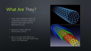 What Are They?
• TUBE-SHAPED MATERIAL, MADE OF
CARBON(ALLOTROPES), HAVING A
DIAMETER MEASURING ON THE
NANOMETRE SCALE
4
•
•
 