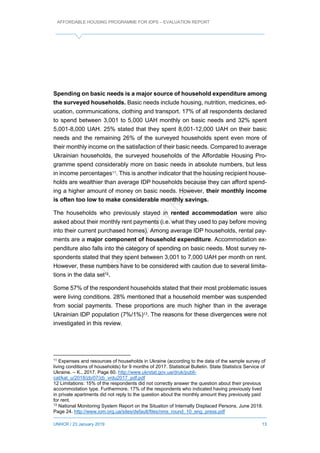 AFFORDABLE HOUSING PROGRAMME FOR IDPS – EVALUATION REPORT
UNHCR / 23 January 2019 13
Spending on basic needs is a major source of household expenditure among
the surveyed households. Basic needs include housing, nutrition, medicines, ed-
ucation, communications, clothing and transport. 17% of all respondents declared
to spend between 3,001 to 5,000 UAH monthly on basic needs and 32% spent
5,001-8,000 UAH. 25% stated that they spent 8,001-12,000 UAH on their basic
needs and the remaining 26% of the surveyed households spent even more of
their monthly income on the satisfaction of their basic needs. Compared to average
Ukrainian households, the surveyed households of the Affordable Housing Pro-
gramme spend considerably more on basic needs in absolute numbers, but less
in income percentages11. This is another indicator that the housing recipient house-
holds are wealthier than average IDP households because they can afford spend-
ing a higher amount of money on basic needs. However, their monthly income
is often too low to make considerable monthly savings.
The households who previously stayed in rented accommodation were also
asked about their monthly rent payments (i.e. what they used to pay before moving
into their current purchased homes). Among average IDP households, rental pay-
ments are a major component of household expenditure. Accommodation ex-
penditure also falls into the category of spending on basic needs. Most survey re-
spondents stated that they spent between 3,001 to 7,000 UAH per month on rent.
However, these numbers have to be considered with caution due to several limita-
tions in the data set12.
Some 57% of the respondent households stated that their most problematic issues
were living conditions. 28% mentioned that a household member was suspended
from social payments. These proportions are much higher than in the average
Ukrainian IDP population (7%/1%)13. The reasons for these divergences were not
investigated in this review.
11
Expenses and resources of households in Ukraine (according to the data of the sample survey of
living conditions of households) for 9 months of 2017. Statistical Bulletin. State Statistics Service of
Ukraine. – K., 2017. Page 60. http://www.ukrstat.gov.ua/druk/publi-
cat/kat_u/2018/zb/07/zb_vrdu2017_pdf.pdf
12 Limitations: 15% of the respondents did not correctly answer the question about their previous
accommodation type. Furthermore, 17% of the respondents who indicated having previously lived
in private apartments did not reply to the question about the monthly amount they previously paid
for rent.
13
National Monitoring System Report on the Situation of Internally Displaced Persons, June 2018.
Page 24. http://www.iom.org.ua/sites/default/files/nms_round_10_eng_press.pdf
 