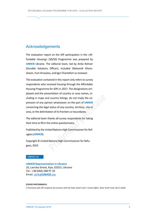 AFFORDABLE HOUSING PROGRAMME FOR IDPS – EVALUATION REPORT
UNHCR / 23 January 2019 2
Acknowledgements
The evaluation report on the IDP participation in the «Af-
fordable Housing» (50/50) Programme was prepared by
UNHCR Ukraine. The editorial team, led by Anita Rohner
(Durable Solutions Officer), included Oleksandr Khoro-
shavin, Yurii Arnautov, and Igor Chantefort as reviewer.
The evaluation contained in this report only refers to survey
respondents who received housing through the Affordable
Housing Programme for IDPs in 2017. The designations em-
ployed and the presentation of country or area names, in-
cluding in maps and country listings, do not imply the ex-
pression of any opinion whatsoever on the part of UNHCR
concerning the legal status of any country, territory, city or
area, or the delimitation of its frontiers or boundaries.
The editorial team thanks all survey respondents for taking
their time to fill in the online questionnaire.
Publishedby the United Nations HighCommissioner for Ref-
ugees (UNHCR).
Copyright © United Nations High Commissioner for Refu-
gees, 2019
CONTACT US
UNHCR Representation in Ukraine
16, Lavrska Street, Kyiv, 01015, Ukraine
Tel.: +38 (044) 288 97 10
Email: ukrki@UNHCR.org
[COVER PHOTOGRAPH:]
[“Ceremony with IDP recipients of contracts with the State Youth Fund”, Central office. State Youth Fund, 28.11.2018]
 