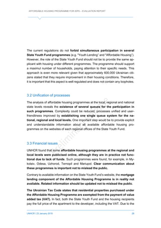 AFFORDABLE HOUSING PROGRAMME FOR IDPS – EVALUATION REPORT
UNHCR / 23 January 2019 28
The current regulations do not forbid simultaneous participation in several
State Youth Fund programmes (e.g. "Youth Lending” and "Affordable Housing”).
However, the role of the State Youth Fund should not be to provide the same ap-
plicant with housing under different programmes. The programme should support
a maximul number of households, paying attention to their specific needs. This
approach is even more relevant given that approximately 600,000 Ukrainian citi-
zens stated that they require improvement in their housing conditions. Therefore,
it is important that this aspect is well regulated and does not contain any loopholes.
3.2 Unification of processes
The analysis of affordable housing programmes at the local, regional and national
state levels reveals the existence of several queues for the participation in
such programmes. Complexity could be reduced, processes unified and user-
friendliness improved by establishing one single queue system for the na-
tional, regional and local levels. One important step would be to provide explicit
and understandable information about all available affordable housing pro-
grammes on the websites of each regional offices of the State Youth Fund.
3.3 Financial issues
UNHCR found that some affordable housing programmes at the regional and
local levels were publicised online, although they are in practice not func-
tional due to lack of funds. Such programmes were found, for example, in My-
kolaiv, Odesa, Uzhorod, Ternopil and Mariupol. Clear communication about
these programmes is important not to mislead the public.
Contrary to available information on the State Youth Fund’s website, the mortgage
lending component of the Affordable Housing Programme is in reality not
available. Related information should be updated not to mislead the public.
The Ukrainian Tax Code states that residential properties purchased under
the Affordable Housing Programme are exempted from the payment of value
added tax (VAT). In fact, both the State Youth Fund and the housing recipients
pay the full price of the apartment to the developer, including the VAT. Due to the
 