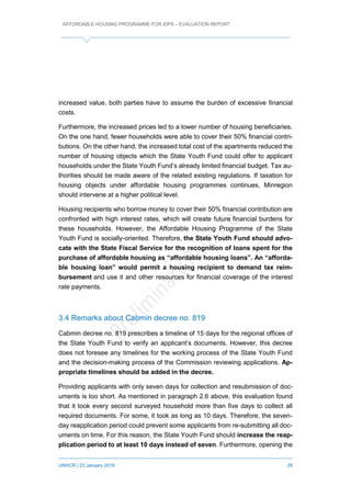 AFFORDABLE HOUSING PROGRAMME FOR IDPS – EVALUATION REPORT
UNHCR / 23 January 2019 29
increased value, both parties have to assume the burden of excessive financial
costs.
Furthermore, the increased prices led to a lower number of housing beneficiaries.
On the one hand, fewer households were able to cover their 50% financial contri-
butions. On the other hand, the increased total cost of the apartments reduced the
number of housing objects which the State Youth Fund could offer to applicant
households under the State Youth Fund’s already limited financial budget. Tax au-
thorities should be made aware of the related existing regulations. If taxation for
housing objects under affordable housing programmes continues, Minregion
should intervene at a higher political level.
Housing recipients who borrow money to cover their 50% financial contribution are
confronted with high interest rates, which will create future financial burdens for
these households. However, the Affordable Housing Programme of the State
Youth Fund is socially-oriented. Therefore, the State Youth Fund should advo-
cate with the State Fiscal Service for the recognition of loans spent for the
purchase of affordable housing as “affordable housing loans”. An “afforda-
ble housing loan” would permit a housing recipient to demand tax reim-
bursement and use it and other resources for financial coverage of the interest
rate payments.
3.4 Remarks about Cabmin decree no. 819
Cabmin decree no. 819 prescribes a timeline of 15 days for the regional offices of
the State Youth Fund to verify an applicant’s documents. However, this decree
does not foresee any timelines for the working process of the State Youth Fund
and the decision-making process of the Commission reviewing applications. Ap-
propriate timelines should be added in the decree.
Providing applicants with only seven days for collection and resubmission of doc-
uments is too short. As mentioned in paragraph 2.6 above, this evaluation found
that it took every second surveyed household more than five days to collect all
required documents. For some, it took as long as 10 days. Therefore, the seven-
day reapplication period could prevent some applicants from re-submitting all doc-
uments on time. For this reason, the State Youth Fund should increase the reap-
plication period to at least 10 days instead of seven. Furthermore, opening the
 