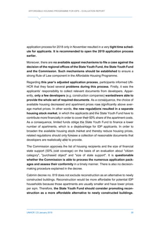 AFFORDABLE HOUSING PROGRAMME FOR IDPS – EVALUATION REPORT
UNHCR / 23 January 2019 30
application process for 2018 only in November resulted in a very tight time sched-
ule for applicants. It is recommended to open the 2019 application process
earlier.
Moreover, there are no available appeal mechanisms to file a case against the
decision of the regional offices of the State Youth Fund, the State Youth Fund
and the Commission. Such mechanisms should be established to ensure a
strong Rule of Law component in the Affordable Housing Programme.
Regarding this year’s adjusted application process, participants informed UN-
HCR that they faced several problems during this process. Firstly, it was the
applicants’ responsibility to collect relevant documents from developers. Appar-
ently, only a few developers (e.g. construction companies) wanted/were able to
provide the whole set of required documents. As a consequence, the choice of
available housing decreased and apartment prices rose significantly above aver-
age market prices. In other words, the new regulations resulted in a separate
housing stock market, in which the applicants and the State Youth Fund have to
contribute more financially in order to cover their 50% share of the apartment costs.
As a consequence, limited funds oblige the State Youth Fund to finance a lower
number of apartments, which is a disadvantage for IDP applicants. In order to
broaden the available housing stock market and thereby reduce housing prices,
related regulations should only foresee a collection of reasonable documents that
developers are realistically able to provide.
The Commission approves the list of housing recipients and the size of financial
state support (50% cost coverage) on the basis of an evaluation about "citizen
category", "purchased object" and "size of state support". It is questionable
whether the Commission is able to process the numerous application pack-
ages and assess their conformity in a timely manner. There is also no decision-
making procedure explained in the decree.
Cabmin decree no. 819 does not exclude reconstruction as an alternative to newly
constructed buildings. Reconstruction would be more affordable for potential IDP
households because those apartments are usually smaller and have lower prices
per sqm. Therefore, the State Youth Fund should consider promoting recon-
struction as a more affordable alternative to newly constructed buildings.
 