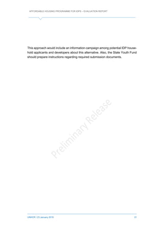 AFFORDABLE HOUSING PROGRAMME FOR IDPS – EVALUATION REPORT
UNHCR / 23 January 2019 31
This approach would include an information campaign among potential IDP house-
hold applicants and developers about this alternative. Also, the State Youth Fund
should prepare instructions regarding required submission documents.
 