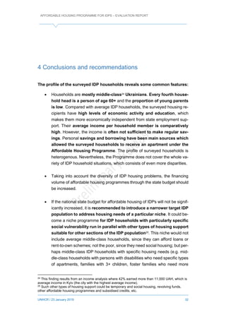AFFORDABLE HOUSING PROGRAMME FOR IDPS – EVALUATION REPORT
UNHCR / 23 January 2019 32
4 Conclusions and recommendations
The profile of the surveyed IDP households reveals some common features:
 Households are mostly middle-class24 Ukrainians. Every fourth house-
hold head is a person of age 60+ and the proportion of young parents
is low. Compared with average IDP households, the surveyed housing re-
cipients have high levels of economic activity and education, which
makes them more economically independent from state employment sup-
port. Their average income per household member is comparatively
high. However, the income is often not sufficient to make regular sav-
ings. Personal savings and borrowing have been main sources which
allowed the surveyed households to receive an apartment under the
Affordable Housing Programme. The profile of surveyed households is
heterogenous. Nevertheless, the Programme does not cover the whole va-
riety of IDP household situations, which consists of even more disparities.
 Taking into account the diversity of IDP housing problems, the financing
volume of affordable housing programmes through the state budget should
be increased.
 If the national state budget for affordable housing of IDPs will not be signif-
icantly increased, it is recommended to introduce a narrower target IDP
population to address housing needs of a particular niche. It could be-
come a niche programme for IDP households with particularly specific
social vulnerability run in parallel with other types of housing support
suitable for other sections of the IDP population25. This niche would not
include average middle-class households, since they can afford loans or
rent-to-own schemes; not the poor, since they need social housing; but per-
haps middle-class IDP households with specific housing needs (e.g. mid-
dle-class households with persons with disabilities who need specific types
of apartments, families with 3+ children, foster families who need more
24
This finding results from an income analysis where 42% earned more than 11,000 UAH, which is
average income in Kyiv (the city with the highest average income).
25
Such other types of housing support could be temporary and social housing, revolving funds,
other affordable housing programmes and subsidised credits, etc.
 