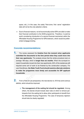 AFFORDABLE HOUSING PROGRAMME FOR IDPS – EVALUATION REPORT
UNHCR / 23 January 2019 33
space, etc.). In this case, the solely “first-come, first- serve” registration
date will not be the only selection criteria.
 Due to financial reasons, not all economically-active IDPs are able to make
their financial contribution to the 50/50 programme. Therefore, it could be
worth considering introduction of a second financial mechanism within the
Affordable Housing Programme for IDPs/veterans, which would be prefer-
ential mortgage lending.
Concrete recommendations:
1. The review assessed the timeline from the moment when applicants
submitted the documents to the time period when they could move into
their new apartments. The analysis shows that the whole procedure took on
average 188 days, which is longer than six months. When the surveyed re-
cipient households moved into their new apartments, 82% of the residences still
required some sort of work to be finished by the construction company. For
user-friendliness, the State Youth Fund should examine alternate solutions
to make the programme more timely and accessible for IDP applicant
households.
2. From a Rule of Law perspective, the new decree no. 819 has some serious
deficits, which should be improved.
a. The management of the waiting list should be regulated. Among
others, the decree should include clear rules on when to remove par-
ticipants from the waiting list to allow other participants to benefit from
the Affordable Housing Programme. The case of temporary rejection
should also be clearly regulated.
 