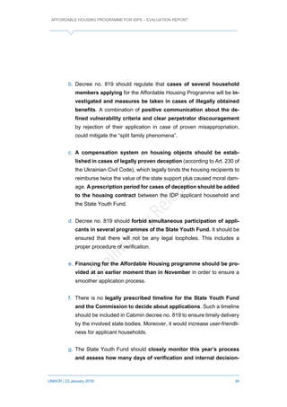 AFFORDABLE HOUSING PROGRAMME FOR IDPS – EVALUATION REPORT
UNHCR / 23 January 2019 34
b. Decree no. 819 should regulate that cases of several household
members applying for the Affordable Housing Programme will be in-
vestigated and measures be taken in cases of illegally obtained
benefits. A combination of positive communication about the de-
fined vulnerability criteria and clear perpetrator discouragement
by rejection of their application in case of proven misappropriation,
could mitigate the “split family phenomena”.
c. A compensation system on housing objects should be estab-
lished in cases of legally proven deception (according to Art. 230 of
the Ukrainian Civil Code), which legally binds the housing recipients to
reimburse twice the value of the state support plus caused moral dam-
age. A prescription period for cases of deception should be added
to the housing contract between the IDP applicant household and
the State Youth Fund.
d. Decree no. 819 should forbid simultaneous participation of appli-
cants in several programmes of the State Youth Fund. It should be
ensured that there will not be any legal loopholes. This includes a
proper procedure of verification.
e. Financing for the Affordable Housing programme should be pro-
vided at an earlier moment than in November in order to ensure a
smoother application process.
f. There is no legally prescribed timeline for the State Youth Fund
and the Commission to decide about applications. Such a timeline
should be included in Cabmin decree no. 819 to ensure timely delivery
by the involved state bodies. Moreover, it would increase user-friendli-
ness for applicant households.
g. The State Youth Fund should closely monitor this year’s process
and assess how many days of verification and internal decision-
 