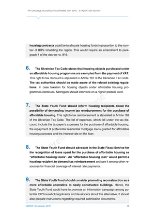 AFFORDABLE HOUSING PROGRAMME FOR IDPS – EVALUATION REPORT
UNHCR / 23 January 2019 36
housing contracts could be to allocate housing funds in proportion to the num-
ber of IDPs inhabiting the region. This would require an amendment to para-
graph 4 of the decree no. 819.
6. The Ukrainian Tax Code states that housing objects purchased under
an affordable housing programme are exempted from the payment of VAT.
This right to tax discount is stipulated in Article 197 of the Ukrainian Tax Code.
The tax authorities should be made aware of the related existing regula-
tions. In case taxation for housing objects under affordable housing pro-
grammes continues, Minregion should intervene on a higher political level.
7. The State Youth Fund should inform housing recipients about the
possibility of demanding income tax reimbursement for the purchase of
affordable housing. This right to tax reimbursement is stipulated in Article 166
of the Ukrainian Tax Code. The list of expenses, which fall under the tax dis-
count, include the taxpayer’s expenses for the purchase of affordable housing,
the repayment of preferential residential mortgage loans granted for affordable
housing purposes and the interest rate on the loan.
8. The State Youth Fund should advocate in the State Fiscal Service for
the recognition of loans spent for the purchase of affordable housing as
“affordable housing loans”. An “affordable housing loan” would permit a
housing recipient to demand tax reimbursement and use it among other re-
sources for financial coverage of interest rate payments.
9. The State Youth Fund should consider promoting reconstruction as a
more affordable alternative to newly constructed buildings. Hence, the
State Youth Fund would have to promote an information campaign among po-
tential IDP household applicants and developers about this alternative. It should
also prepare instructions regarding required submission documents.
 