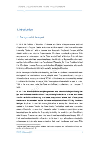 AFFORDABLE HOUSING PROGRAMME FOR IDPS – EVALUATION REPORT
UNHCR / 23 January 2019 5
1.Introduction
1.1 Background of the report
In 2015, the Cabinet of Ministers of Ukraine adopted a “Comprehensive National
Programme for Support, Social Adaptation and Reintegration of Citizens of Ukraine
Internally Displaced“, which foresaw that Internally Displaced Persons (IDPs)
should be included into the Government’s Affordable Housing Programme. This
programme is implemented by the State Youth Fund, which is a financial state
institution controlled by a supervisory board, the Ministry of Regional Development,
and the National Commission on Regulation of Financial Services. The idea behind
the Affordable Housing Programme is to allow Ukrainian households with needs
for improved housing condtions to apply for subsidised housing.
Under the aspect of Affordable Housing, the State Youth Fund has currently sev-
eral operational mechanisms at the national level. The general component pro-
vides affordable housing at a rate of “70/30” to Ukrainains who successfully applied
for affordable housing. It means that if the applicant household is able to cover
70% of the apartment costs, the State Youth Fund contributes a cost coverage of
30%.
In 2017, the Affordable Housing Programme was amended to specifically tar-
get IDP and veteran households. It foresees participation of IDPs and veter-
ans in a subsidised housing purchase programme, where 50% of the apart-
ment costs are covered by the IDP/veteran household and 50% by the state
budget. Applicant households are registered on a waiting list. Based on a “first
applied – first served” basis, the State Youth Fund offers “contracts for mainte-
nance of funds for construction1
” (hereafter called “housing contracts”) to the first
households on the waiting list, financially limited by the yearly budget of the Afford-
able Housing Programme. As a next step, these households need to pay 50% of
their apartment costs within a few days to be able to sign a housing contract with
a developer, and at a later stage, move into their newly purchased apartment. This
1
Official title of the housing contract between the housing recipients and the State Youth Fund, ac-
cording to the decree no. 819.
 