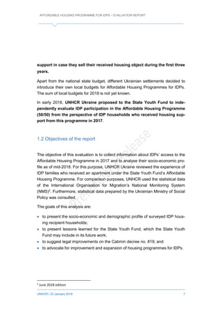 AFFORDABLE HOUSING PROGRAMME FOR IDPS – EVALUATION REPORT
UNHCR / 23 January 2019 7
support in case they sell their received housing object during the first three
years.
Apart from the national state budget, different Ukrainian settlements decided to
introduce their own local budgets for Affordable Housing Programmes for IDPs.
The sum of local budgets for 2018 is not yet known.
In early 2018, UNHCR Ukraine proposed to the State Youth Fund to inde-
pendently evaluate IDP participation in the Affordable Housing Programme
(50/50) from the perspective of IDP households who received housing sup-
port from this programme in 2017.
1.2 Objectives of the report
The objective of this evaluation is to collect information about IDPs’ access to the
Affordable Housing Programme in 2017 and to analyse their socio-economic pro-
file as of mid-2018. For this purpose, UNHCR Ukraine reviewed the experience of
IDP families who received an apartment under the State Youth Fund’s Affordable
Housing Programme. For comparison purposes, UNHCR used the statistical data
of the International Organisation for Migration’s National Monitoring System
(NMS)2
. Furthermore, statistical data prepared by the Ukrainian Ministry of Social
Policy was consulted.
The goals of this analysis are:
 to present the socio-economic and demographic profile of surveyed IDP hous-
ing recipient households;
 to present lessons learned for the State Youth Fund, which the State Youth
Fund may include in its future work;
 to suggest legal improvements on the Cabmin decree no. 819; and
 to advocate for improvement and expansion of housing programmes for IDPs.
2
June 2018 edition
 