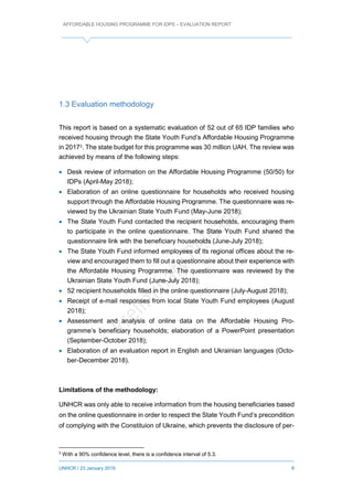 AFFORDABLE HOUSING PROGRAMME FOR IDPS – EVALUATION REPORT
UNHCR / 23 January 2019 8
1.3 Evaluation methodology
This report is based on a systematic evaluation of 52 out of 65 IDP families who
received housing through the State Youth Fund’s Affordable Housing Programme
in 20173. The state budget for this programme was 30 million UAH. The review was
achieved by means of the following steps:
 Desk review of information on the Affordable Housing Programme (50/50) for
IDPs (April-May 2018);
 Elaboration of an online questionnaire for households who received housing
support through the Affordable Housing Programme. The questionnaire was re-
viewed by the Ukrainian State Youth Fund (May-June 2018);
 The State Youth Fund contacted the recipient households, encouraging them
to participate in the online questionnaire. The State Youth Fund shared the
questionnaire link with the beneficiary households (June-July 2018);
 The State Youth Fund informed employees of its regional offices about the re-
view and encouraged them to fill out a questionnaire about their experience with
the Affordable Housing Programme. The questionnaire was reviewed by the
Ukrainian State Youth Fund (June-July 2018);
 52 recipient households filled in the online questionnaire (July-August 2018);
 Receipt of e-mail responses from local State Youth Fund employees (August
2018);
 Assessment and analysis of online data on the Affordable Housing Pro-
gramme’s beneficiary households; elaboration of a PowerPoint presentation
(September-October 2018);
 Elaboration of an evaluation report in English and Ukrainian languages (Octo-
ber-December 2018).
Limitations of the methodology:
UNHCR was only able to receive information from the housing beneficiaries based
on the online questionnaire in order to respect the State Youth Fund’s precondition
of complying with the Constituion of Ukraine, which prevents the disclosure of per-
3
With a 90% confidence level, there is a confidence interval of 5.3.
 