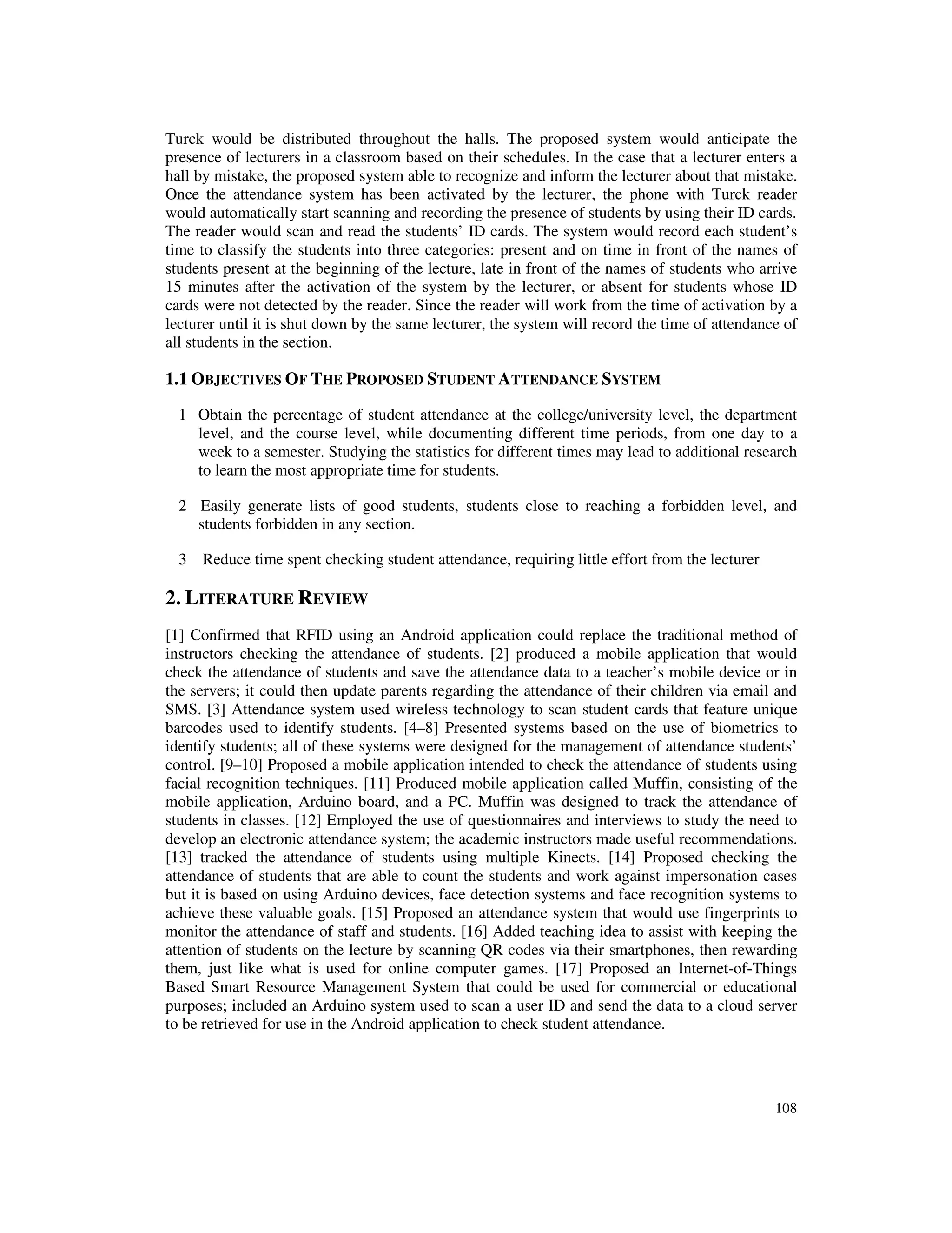 108
Turck would be distributed throughout the halls. The proposed system would anticipate the
presence of lecturers in a classroom based on their schedules. In the case that a lecturer enters a
hall by mistake, the proposed system able to recognize and inform the lecturer about that mistake.
Once the attendance system has been activated by the lecturer, the phone with Turck reader
would automatically start scanning and recording the presence of students by using their ID cards.
The reader would scan and read the students’ ID cards. The system would record each student’s
time to classify the students into three categories: present and on time in front of the names of
students present at the beginning of the lecture, late in front of the names of students who arrive
15 minutes after the activation of the system by the lecturer, or absent for students whose ID
cards were not detected by the reader. Since the reader will work from the time of activation by a
lecturer until it is shut down by the same lecturer, the system will record the time of attendance of
all students in the section.
1.1 OBJECTIVES OF THE PROPOSED STUDENT ATTENDANCE SYSTEM
1 Obtain the percentage of student attendance at the college/university level, the department
level, and the course level, while documenting different time periods, from one day to a
week to a semester. Studying the statistics for different times may lead to additional research
to learn the most appropriate time for students.
2 Easily generate lists of good students, students close to reaching a forbidden level, and
students forbidden in any section.
3 Reduce time spent checking student attendance, requiring little effort from the lecturer
2. LITERATURE REVIEW
[1] Confirmed that RFID using an Android application could replace the traditional method of
instructors checking the attendance of students. [2] produced a mobile application that would
check the attendance of students and save the attendance data to a teacher’s mobile device or in
the servers; it could then update parents regarding the attendance of their children via email and
SMS. [3] Attendance system used wireless technology to scan student cards that feature unique
barcodes used to identify students. [4–8] Presented systems based on the use of biometrics to
identify students; all of these systems were designed for the management of attendance students’
control. [9–10] Proposed a mobile application intended to check the attendance of students using
facial recognition techniques. [11] Produced mobile application called Muffin, consisting of the
mobile application, Arduino board, and a PC. Muffin was designed to track the attendance of
students in classes. [12] Employed the use of questionnaires and interviews to study the need to
develop an electronic attendance system; the academic instructors made useful recommendations.
[13] tracked the attendance of students using multiple Kinects. [14] Proposed checking the
attendance of students that are able to count the students and work against impersonation cases
but it is based on using Arduino devices, face detection systems and face recognition systems to
achieve these valuable goals. [15] Proposed an attendance system that would use fingerprints to
monitor the attendance of staff and students. [16] Added teaching idea to assist with keeping the
attention of students on the lecture by scanning QR codes via their smartphones, then rewarding
them, just like what is used for online computer games. [17] Proposed an Internet-of-Things
Based Smart Resource Management System that could be used for commercial or educational
purposes; included an Arduino system used to scan a user ID and send the data to a cloud server
to be retrieved for use in the Android application to check student attendance.
 