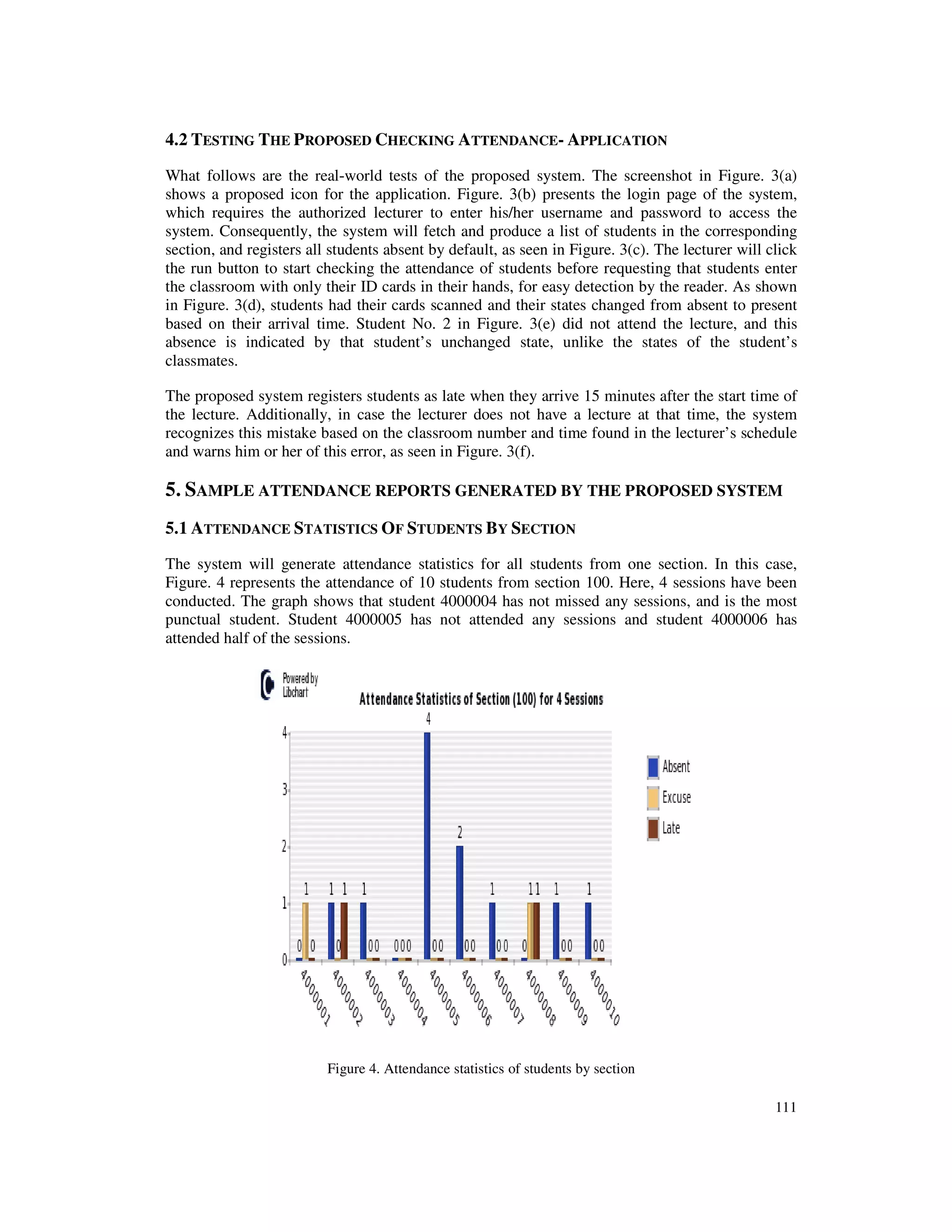 111
4.2 TESTING THE PROPOSED CHECKING ATTENDANCE- APPLICATION
What follows are the real-world tests of the proposed system. The screenshot in Figure. 3(a)
shows a proposed icon for the application. Figure. 3(b) presents the login page of the system,
which requires the authorized lecturer to enter his/her username and password to access the
system. Consequently, the system will fetch and produce a list of students in the corresponding
section, and registers all students absent by default, as seen in Figure. 3(c). The lecturer will click
the run button to start checking the attendance of students before requesting that students enter
the classroom with only their ID cards in their hands, for easy detection by the reader. As shown
in Figure. 3(d), students had their cards scanned and their states changed from absent to present
based on their arrival time. Student No. 2 in Figure. 3(e) did not attend the lecture, and this
absence is indicated by that student’s unchanged state, unlike the states of the student’s
classmates.
The proposed system registers students as late when they arrive 15 minutes after the start time of
the lecture. Additionally, in case the lecturer does not have a lecture at that time, the system
recognizes this mistake based on the classroom number and time found in the lecturer’s schedule
and warns him or her of this error, as seen in Figure. 3(f).
5. SAMPLE ATTENDANCE REPORTS GENERATED BY THE PROPOSED SYSTEM
5.1 ATTENDANCE STATISTICS OF STUDENTS BY SECTION
The system will generate attendance statistics for all students from one section. In this case,
Figure. 4 represents the attendance of 10 students from section 100. Here, 4 sessions have been
conducted. The graph shows that student 4000004 has not missed any sessions, and is the most
punctual student. Student 4000005 has not attended any sessions and student 4000006 has
attended half of the sessions.
Figure 4. Attendance statistics of students by section
 
