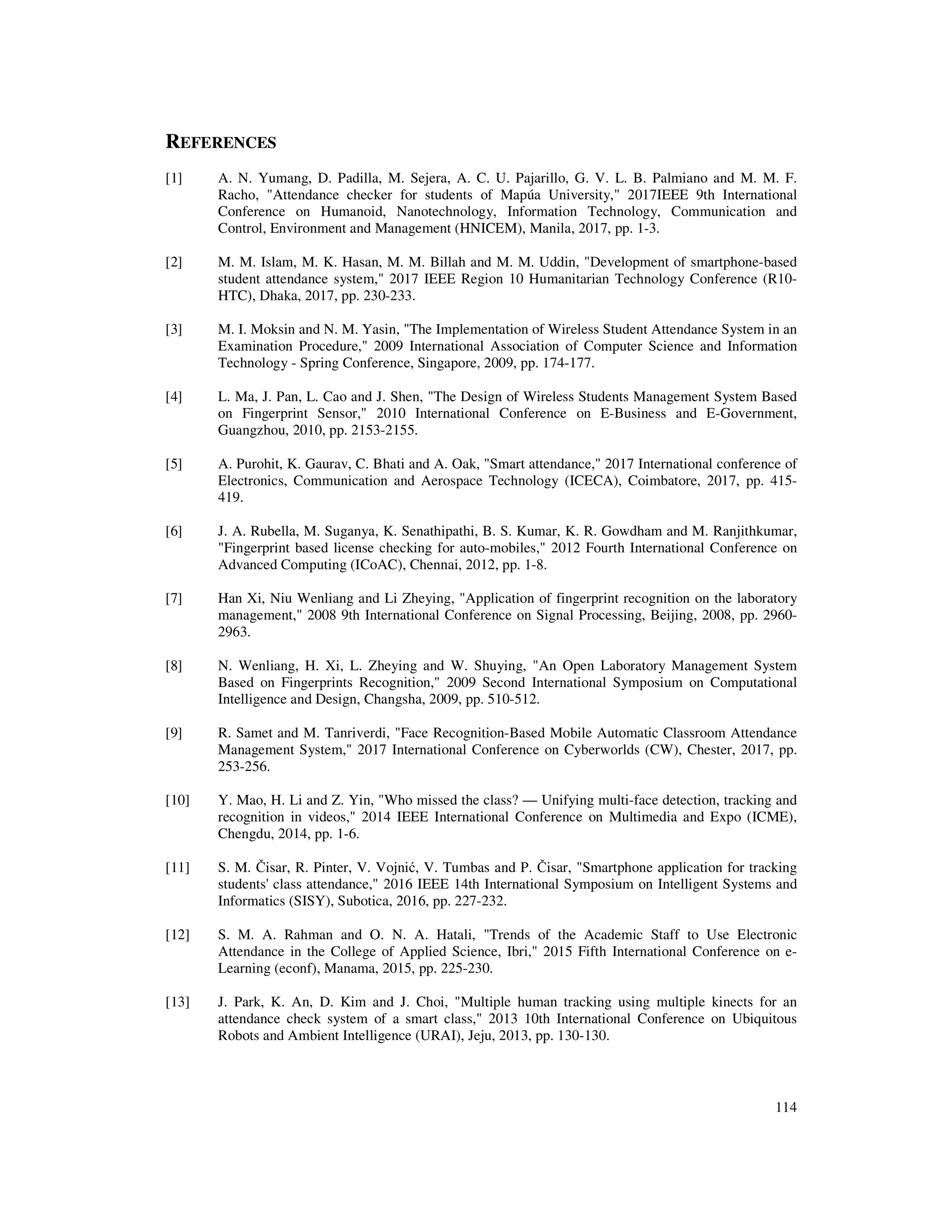 114
REFERENCES
[1] A. N. Yumang, D. Padilla, M. Sejera, A. C. U. Pajarillo, G. V. L. B. Palmiano and M. M. F.
Racho, "Attendance checker for students of Mapúa University," 2017IEEE 9th International
Conference on Humanoid, Nanotechnology, Information Technology, Communication and
Control, Environment and Management (HNICEM), Manila, 2017, pp. 1-3.
[2] M. M. Islam, M. K. Hasan, M. M. Billah and M. M. Uddin, "Development of smartphone-based
student attendance system," 2017 IEEE Region 10 Humanitarian Technology Conference (R10-
HTC), Dhaka, 2017, pp. 230-233.
[3] M. I. Moksin and N. M. Yasin, "The Implementation of Wireless Student Attendance System in an
Examination Procedure," 2009 International Association of Computer Science and Information
Technology - Spring Conference, Singapore, 2009, pp. 174-177.
[4] L. Ma, J. Pan, L. Cao and J. Shen, "The Design of Wireless Students Management System Based
on Fingerprint Sensor," 2010 International Conference on E-Business and E-Government,
Guangzhou, 2010, pp. 2153-2155.
[5] A. Purohit, K. Gaurav, C. Bhati and A. Oak, "Smart attendance," 2017 International conference of
Electronics, Communication and Aerospace Technology (ICECA), Coimbatore, 2017, pp. 415-
419.
[6] J. A. Rubella, M. Suganya, K. Senathipathi, B. S. Kumar, K. R. Gowdham and M. Ranjithkumar,
"Fingerprint based license checking for auto-mobiles," 2012 Fourth International Conference on
Advanced Computing (ICoAC), Chennai, 2012, pp. 1-8.
[7] Han Xi, Niu Wenliang and Li Zheying, "Application of fingerprint recognition on the laboratory
management," 2008 9th International Conference on Signal Processing, Beijing, 2008, pp. 2960-
2963.
[8] N. Wenliang, H. Xi, L. Zheying and W. Shuying, "An Open Laboratory Management System
Based on Fingerprints Recognition," 2009 Second International Symposium on Computational
Intelligence and Design, Changsha, 2009, pp. 510-512.
[9] R. Samet and M. Tanriverdi, "Face Recognition-Based Mobile Automatic Classroom Attendance
Management System," 2017 International Conference on Cyberworlds (CW), Chester, 2017, pp.
253-256.
[10] Y. Mao, H. Li and Z. Yin, "Who missed the class? — Unifying multi-face detection, tracking and
recognition in videos," 2014 IEEE International Conference on Multimedia and Expo (ICME),
Chengdu, 2014, pp. 1-6.
[11] S. M. Čisar, R. Pinter, V. Vojnić, V. Tumbas and P. Čisar, "Smartphone application for tracking
students' class attendance," 2016 IEEE 14th International Symposium on Intelligent Systems and
Informatics (SISY), Subotica, 2016, pp. 227-232.
[12] S. M. A. Rahman and O. N. A. Hatali, "Trends of the Academic Staff to Use Electronic
Attendance in the College of Applied Science, Ibri," 2015 Fifth International Conference on e-
Learning (econf), Manama, 2015, pp. 225-230.
[13] J. Park, K. An, D. Kim and J. Choi, "Multiple human tracking using multiple kinects for an
attendance check system of a smart class," 2013 10th International Conference on Ubiquitous
Robots and Ambient Intelligence (URAI), Jeju, 2013, pp. 130-130.
 