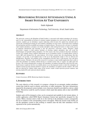 International Journal of Computer Science & Information Technology (IJCSIT) Vol 11, No 1, February 2019
DOI: 10.5121/ijcsit.2019.11108 107
MONITORING STUDENT ATTENDANCE USING A
SMART SYSTEM AT TAIF UNIVERSITY
Saleh Alghamdi
Department of Information Technology, Taif University, Al-taif, Saudi Arabia
ABSTRACT
The university system in the Kingdom of Saudi Arabia is concerned with student attendance for lectures,
and it is the responsibility of lecturers to monitor student attendance for each lecture. By the end of the
semester, students get an attendance register indicating which lectures the student has attended and it
reports the calculated percentage for each student’s attendance in each course. Universities have regulated
the mechanisms and the acceptable percentages of student absence. The process for a lecturer to manually
check student attendance consumes a lot of time and effort, either during the lecture or when in the process
of emptying absenteeism and inserting it into the university’s electronic system. Therefore, Saudi
universities compete to find modern methods of checking student attendance that will avoid the
disadvantages of manually taking attendance. For this reason, they have produced electronic attendance
systems, for example, using a student's fingerprint, an eye recognition system, or a mobile phone system to
read a QR code designed for the same purpose. All of these systems have the disadvantage that they
consume a lot of time, as all students have to line up at the fingerprint reader or the eye detector for
identification. Therefore, the problem of the consumption of lecture time is still present, even with these
modern systems. Therefore, the aim of this research is to propose a smart mobile application that is able to
check the attendance of students without having to consume lecture time or require any effort from the
lecturer. The system automatically recognizes the attendance of students through their university ID cards.
Each lecturer would use his/ her own mobile phone to use the proposed system to check the attendance of
students instead of using manual method to register the attendance of students and the students’ ID cards
that are detected by coming within range of the lecturer reader would represent present students, and
missing student ID cards represent absent students
KEYWORDS
Context Awareness, RFID, Monitoring Student Attendance.
1. INTRODUCTION
The main objective of this research is to propose a design for an automatic student attendance
system that could be used in schools, universities, or other institutions. The basic infrastructure
required by the proposed system includes every classroom should be provided by a device called
Turck. That device could be used by lecturers which made their phones able to deal with RFID
technology
Student cards will be designed so they can be recognized and readable by the lecturer phone. A
mobile application called RFID Based Attendance System had specifically designed for this
system. When a lecturer enters a hall, he or she will log in the attendance system; consequently
the list of students in the corresponding section will appear. When the lecturer ready he/she can
run the attendance system to start working so students enter the hall, their attendance will be
registered in the system automatically.
 
