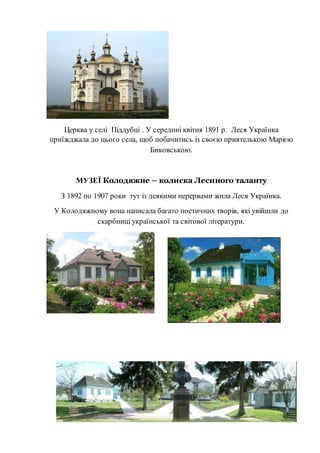 Церква у селі Піддубці . У середині квітня 1891 р. Леся Українка
приїжджала до цього села, щоб побачитись із своєю приятелькою Марією
Биковською.
МУЗЕЇ Колодяжне – колиска Лесиного таланту
З 1892 по 1907 роки тут із деякими перервами жила Леся Українка.
У Колодяжному вона написала багато поетичних творів, які увійшли до
скарбниці української та світової літератури.
 