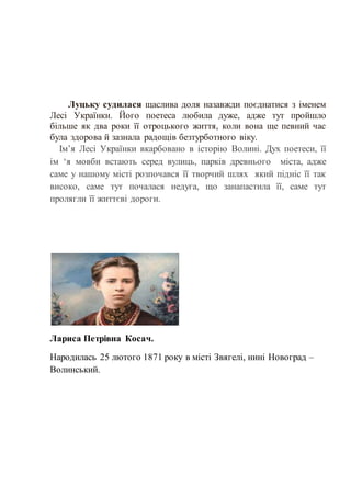 Луцьку судилася щаслива доля назавжди поєднатися з іменем
Лесі Українки. Його поетеса любила дуже, адже тут пройшло
більше як два роки її отроцького життя, коли вона ще певний час
була здорова й зазнала радощів безтурботного віку.
Ім’я Лесі Українки вкарбовано в історію Волині. Дух поетеси, її
ім ‘я мовби встають серед вулиць, парків древнього міста, адже
саме у нашому місті розпочався її творчий шлях який підніс її так
високо, саме тут почалася недуга, що занапастила її, саме тут
пролягли її життєві дороги.
Лариса Петрівна Косач.
Народилась 25 лютого 1871 року в місті Звягелі, нині Новоград –
Волинський.
 