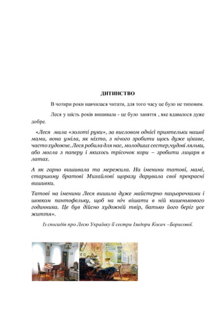 ДИТИНСТВО
В чотири роки навчилася читати, для того часу це було не типовим.
Леся у шість років вишивала - це було заняття , яке вдавалося дуже
добре.
«Леся мала «золоті руки», за висловом однієї приятельки нашої
мами, вона уміла, як ніхто, з нічого зробити щось дуже цікаве,
частохудожнє. Леся робила для нас, молодших сестер,чудові ляльки,
або могла з паперу і якихось трісочок кори – зробити лицаря в
латах.
А як гарно вишивала та мережила. На іменини татові, мамі,
старшому братові Михайлові щоразу дарувала свої прекрасні
вишивки.
Татові на іменини Леся вишила дуже майстерно пацьорочками і
шовком пантофельку, щоб на ніч вішати в ній кишенькового
годинника. Це був дійсно художній твір, батько його беріг усе
життя».
Із спогадів про Лесю Українку її сестри Ізидори Косач –Борисової.
 