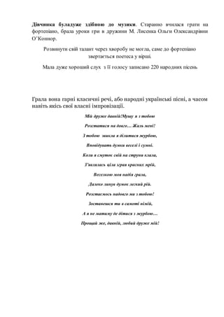 Дівчинка буладуже здібною до музики. Старанно вчилася грати на
фортепіано, брала уроки гри в дружини М. Лисенка Ольги Олександрівни
О’Коннор.
Розвинути свій талант через хворобу не могла, саме до фортепіано
звертається поетеса у вірші.
Мала дуже хороший слух з її голосу записано 220 народних пісень
Грала вона гарні класичні речі, або народні українські пісні, а часом
навіть якісь свої власні імпровізації.
Мій друже давній!Мушу я з тобою
Розстатися на довго… Жаль мені!
З тобою звикла я ділитися журбою,
Вповідувать думки веселі і сумні.
Коли я смуток свій на струни клала,
З’являлась ціла зграя красних мрій,
Веселкою моя надія грала,
Далеко линув думок легкий рій.
Розстаємось надовго ми з тобою!
Зостанешся ти в самоті німій,
А я не матиму де дітися з журбою…
Прощай же, давній, любий друже мій!
 