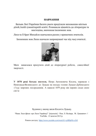 То, бувало,
Упаду собі на лихо,
НАВЧАННЯ
Батьки Лесі Українки багато уваги приділяли вихованню шістьох
дітей, їхній гуманітарній освіті. Розвивали цікавість до літератури та
мистецтва, вивчення іноземних мов.
Леся та її брат Михайло навчалися разом у приватних вчителів.
Іноземних мов Лесю навчали запрошувані час від часу вчителі.
Я
Мати намагалася прилучити дітей до літературної роботи, самостійної
творчості.
« Що болить?» - мене питали,
Але я не признавалась –
У 1878 році батька поетеси, Петра Антоновича Косача, перевели з
Новограда-Волинського до Луцька на посаду голови Луцько-Дубенського
з’їзду мирових посередників. А навесні 1879 року він перевіз сюди свою
сім’юЯ була малою горда,
Б
ББудинок у якому жили Косачі в Луцьку.
“Наша Леся (фільм про Лесю Українку)” [відеокліп] / Реж. Л. Поліщук, М. Лукашевич //
YouTube. 12 жовтня 2012 р.
Режим доступу: https://www.youtube.com/watch?v=pBDpNb-x36I
 