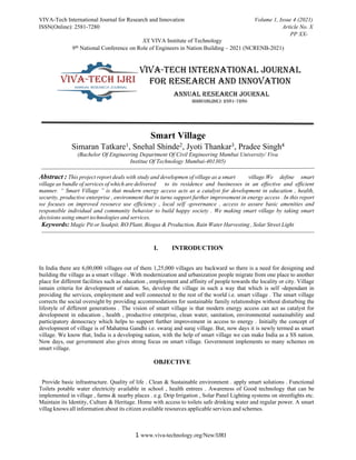 VIVA-Tech International Journal for Research and Innovation Volume 1, Issue 4 (2021)
ISSN(Online): 2581-7280 Article No. X
PP XX-
XX VIVA Institute of Technology
9th National Conference on Role of Engineers in Nation Building – 2021 (NCRENB-2021)
1 www.viva-technology.org/New/IJRI
Smart Village
Simaran Tatkare1, Snehal Shinde2, Jyoti Thankar3, Pradee Singh4
(Bachelor Of Engineering Department Of Civil Engineering Mumbai University/ Viva
Institue Of Technology Mumbai-401305)
Abstract : This project report deals with study and developmen of village as a smart village.We define smart
village as bundle of services of which are delivered to its residence and businesses in an effective and efficient
manner. “ Smart Village ” is that modern energy access acts as a catalyst for development in education , health,
security, productive enterprise , environment that in turns support further improvement in energy access . In this report
we focuses on improved resource use efficiency , local self -governance , access to assure basic amenities and
responsible individual and community behavior to build happy society . We making smart village by taking smart
decisions using smart technologies and services.
Keywords: Magic Pit or Soakpit, RO Plant, Biogas & Production, Rain Water Harvesting , Solar Street Light
I. INTRODUCTION
In India there are 6,00,000 villages out of them 1,25,000 villages are backward so there is a need for designing and
building the village as a smart village . With modernization and urbanization people migrate from one place to another
place for different facilities such as education , employment and affinity of people towards the locality or city. Village
ismain criteria for development of nation. So, develop the village in such a way that which is self -dependant in
providing the services, employment and well connected to the rest of the world i.e. smart village . The smart village
corrects the social oversight by providing accommodations for sustainable family relationships without disturbing the
lifestyle of different generations . The vision of smart village is that modern energy access can act as catalyst for
development in education , health , productive enterprise, clean water, sanitation, environmental sustainability and
participatory democracy which helps to support further improvement in access to energy . Initially the concept of
development of village is of Mahatma Gandhi i.e. swaraj and suraj village. But, now days it is newly termed as smart
village. We know that, India is a developing nation, with the help of smart village we can make India as a SS nation.
Now days, our government also gives strong focus on smart village. Government implements so many schemes on
smart village.
OBJECTIVE
Provide basic infrastructure. Quality of life . Clean & Sustainable environment . apply smart solutions . Functional
Toilets potable water electricity available in school , health entrees . Awareness of Good technology that can be
implemented in village , farms & nearby places . e.g. Drip Irrigation , Solar Panel Lighting systems on streetlights etc.
Maintain its Identity, Culture & Heritage. Home with access to toilets safe drinking water and regular power. A smart
villag knows all information about its citizen available resources applicable services and schemes.
 