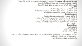 .
ٌ‫ة‬ ‫التكامل‬ ‫أو‬ ‫السلامة‬
(
Integrity) :
‫عل‬ ‫رأ‬ ٌ
‫ط‬ ‫لم‬ ‫خزنت‬ ‫الت‬ ‫المعلومات‬ ‫أن‬ ‫من‬ ‫التأكد‬ ‫أي‬
‫أي‬ ‫ا‬ٌ‫ه‬
ٌ
ٌٌ‫ر‬ ‫تغ‬
.
‫الأغراض‬ ‫أو‬ ‫ت‬ٌ‫ا‬ ‫المعط‬ ٌ‫ل‬ ‫تعد‬ ‫فقط‬ ٌ
‫ن‬ ‫المخول‬ ‫للأشخاص‬ ‫السماح‬
ٌ‫ة‬ ‫المحم‬ ٌ‫ة‬ ‫الأصل‬ ‫حالتها‬ ‫عن‬ ‫تعدل‬ ‫لم‬ ‫نات‬ٌ‫ا‬ ‫الب‬ ‫بأن‬ ‫الثقة‬ ‫تضمن‬
.
-
‫ه‬ ٌ‫ة‬ ‫التكامل‬
ً:
‫ات‬ٌ‫ل‬ ‫تعد‬ ‫إجراء‬ ‫من‬ ‫المخولة‬ ٌ‫ر‬ ‫غ‬ ‫نات‬ٌ‫ا‬ ‫الك‬ ‫منع‬
‫إجراءها‬ ‫لهم‬ ‫مرخص‬ ٌ‫ر‬ ‫غ‬ ‫ات‬ٌ‫ل‬ ‫تعد‬ ‫إجراء‬ ‫من‬ ‫المخولة‬ ٌ‫ر‬ ‫غ‬ ‫نات‬ٌ‫ا‬ ‫الك‬ ‫منع‬
‫ومحققة‬ ‫ومترابطة‬ ‫ة‬ ٌ‫ح‬ ‫صح‬ ‫الأغراض‬ ٌ
‫ن‬ ‫ب‬ ‫العلاقة‬ ‫بقاء‬
-
ٌ‫ة‬ ‫التكامل‬ ‫اختراقات‬
:
‫مقصودة‬ ‫اختراقات‬
)
‫متعمد‬ ‫مباشر‬ ‫هجوم‬ ‫على‬ ‫تعتمد‬
.(
‫مثل‬
:
‫المحو‬ ‫أو‬ ‫الكتابة‬ ‫بهدف‬ ‫المرخص‬ ٌ‫ر‬ ‫غ‬ ‫والنفاذ‬ ‫وسات‬ٌ‫ر‬ ‫الف‬
,
‫إلخ‬
‫مقصودة‬ ٌ‫ر‬ ‫غ‬ ‫اختراقات‬
)
ٌ‫ة‬ ‫بشر‬ ‫أخطاء‬
,
‫إهمال‬
,
‫تصرف‬ ‫سوء‬
(
‫مثل‬
:
‫وأخطاء‬ ٌ‫ل‬ ‫وتعد‬ ‫ة‬ ٌ‫ح‬ ‫صح‬ ٌ‫ر‬ ‫غ‬ ‫نات‬ٌ‫ا‬ ‫ب‬ ‫إدخال‬ ‫و‬ ‫خطأ‬ ‫ملفات‬ ‫حذف‬
‫الأوامر‬ ‫ف‬
,
.....
‫الخ‬
.
-
ٌ‫ة‬ ‫التكامل‬ ٌ‫ة‬ ‫حما‬
:
‫بالنفاذ‬ ‫التحكم‬
‫الاقتحام‬ ‫كشف‬ ‫نظم‬
‫الإدخال‬ ‫وظائف‬ ‫اختبار‬
‫الخ‬
‫مثال‬
:
‫ب‬ ‫م‬ٌ‫ا‬ ‫الق‬ ‫محاولة‬ ‫عند‬
install
‫لنظام‬
linux
‫الملف‬ ‫اسم‬ ‫كتابة‬ ‫نلاحظ‬
MD5 check
‫تكامل‬ ‫من‬ ‫التأكد‬ ‫م‬ٌ‫ت‬ ٌ‫ث‬ ‫ح‬
‫ها‬ٌ‫ل‬ ‫تنز‬ ‫قبل‬ ‫الملفات‬ ٌ‫ة‬
)
MD5
‫من‬ ٌ‫ة‬ ‫خوارزم‬ ‫ه‬
ٌ‫ر‬ ‫التهش‬ ‫توابع‬ ‫ت‬ٌ‫ا‬ ‫خوارزم‬
hash function
 