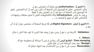 VII .
ٌ‫ل‬ ‫التخو‬
authorization :
ٌ
‫ن‬ ‫مع‬ ‫لشخص‬ ‫ت‬ٌ‫ا‬ ‫صلاح‬ ‫منح‬
.
‫مثال‬
:
‫الشخص‬
x
ٌ‫ل‬ ‫تعد‬ ‫دون‬ ‫لكن‬ ‫ت‬ٌ‫ا‬ ‫المعط‬ ‫إلى‬ ‫الوصول‬ ‫له‬ ‫ق‬ ٌ‫ح‬
.
‫الشخص‬ ‫أما‬
y
‫ق‬ ٌ‫ح‬
‫رقم‬ ‫الغرض‬ ‫ف‬ ٌ‫ل‬ ‫تعد‬ ‫مع‬ ‫ت‬ٌ‫ا‬ ‫المعط‬ ‫إلى‬ ‫الوصول‬ ‫له‬
5
‫فقط‬
.
‫رف‬ ٌ‫ع‬ ‫ما‬ ‫جد‬ ٌ‫و‬ ‫و‬
public key infrastructure .
‫وشهادات‬ ‫سلطات‬ ‫تمنح‬ ٌ‫ة‬ ‫التقن‬ ‫وهذه‬
ٌ‫ر‬ ‫أوتشف‬ ٌ‫ع‬ ‫بتوق‬ ‫م‬ٌ‫ا‬ ‫للق‬ ‫لأشخاص‬
........
VIII .
‫الرقم‬ ٌ‫ع‬ ‫التوق‬
Digital Signature :
‫ن‬ٌ‫ا‬ ‫ك‬ ‫أو‬ ٌ
‫ن‬ ‫مع‬ ‫بشخص‬ ‫ت‬ٌ‫ا‬ ‫المعط‬ ‫لربط‬ ‫ة‬ ٌ‫ق‬ ‫طر‬
ٌ
‫ن‬ ‫مع‬
.
IX . Validation :
‫متاح‬ ً‫ء‬ ‫الش‬ ‫هذا‬ ‫ود‬ ٌ‫ع‬ ‫لا‬ ‫الزمن‬ ‫هذا‬ ‫وبعد‬ ٌ
‫ن‬ ‫مع‬ ‫بزمن‬ ٌ
‫ن‬ ‫مع‬ ً‫ء‬ ‫ش‬ ‫ربط‬
.
X . Others :
- Time stamping
‫الزمن‬ ‫الطابع‬
ً:
‫ة‬ٌ‫ن‬ ‫مع‬ ‫بمعلومة‬ ‫أو‬ ‫برسالة‬ ٌ‫ة‬ ‫زمن‬ ٌ‫م‬ ‫ق‬ ‫ربط‬ ‫أي‬
.
- Receipt :
‫إقرار‬ ‫ل‬ٌ‫ص‬ ‫أن‬ ‫ب‬ ٌ‫ج‬ ‫الرسالة‬ ‫بعث‬ ‫بعد‬
.
- Revocation :
‫ه‬ٌ‫ت‬ ‫صلاح‬ ‫انتهاء‬ ‫بعد‬ ‫الاستخدام‬ ‫من‬ ٌ
‫ن‬ ‫مع‬ ً‫ء‬ ‫ش‬ ‫سحب‬
.
 