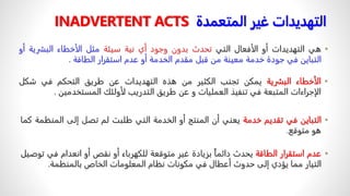 •
‫هي‬
‫التهديدات‬
‫أو‬
‫الأفعال‬
‫التي‬
‫تحدث‬
‫بدون‬
‫وجود‬
‫أي‬
‫نية‬
‫سيئة‬
‫مثل‬
‫الأخطاء‬
‫البشرية‬
‫أو‬
‫التباين‬
‫في‬
‫جودة‬
‫خدمة‬
‫معينة‬
‫من‬
‫قبل‬
‫مقدم‬
‫الخدمة‬
‫أو‬
‫عدم‬
‫استقرار‬
‫الطاقة‬
.
‫غير‬ ‫التهديدات‬
‫المتعمدة‬
INADVERTENT ACTS
•
‫الأخطاء‬
‫البشرية‬
‫يمكن‬
‫تجنب‬
‫الكثير‬
‫من‬
‫هذه‬
‫التهديدات‬
‫عن‬
‫طريق‬
‫التحكم‬
‫في‬
‫شك‬
‫ل‬
‫الإجراءات‬
‫المتبعة‬
‫في‬
‫تنفيذ‬
‫العمليات‬
‫و‬
‫عن‬
‫طريق‬
‫التدريب‬
‫لأولئك‬
‫المستخدمين‬
.
•
‫التباين‬
‫في‬
‫تقديم‬
‫خدمة‬
‫يعني‬
‫أن‬
‫المنتج‬
‫أو‬
‫الخدمة‬
‫التي‬
‫طلبت‬
‫لم‬
‫تصل‬
‫إلى‬
‫المن‬
‫ظمة‬
‫كما‬
‫هو‬
‫متوقع‬
.
•
‫عدم‬
‫استقرار‬
‫الطاقة‬
‫يحدث‬
ً
‫دائما‬
‫بزيادة‬
‫غير‬
‫متوقعة‬
‫للكهرباء‬
‫أو‬
‫نقص‬
‫أو‬
‫انعدام‬
‫في‬
‫توصيل‬
‫التيار‬
‫مما‬
‫يؤدي‬
‫إلى‬
‫حدوث‬
‫أعطال‬
‫في‬
‫مكونات‬
‫نظام‬
‫المعلومات‬
‫الخاص‬
‫بالمنظمة‬
.
 