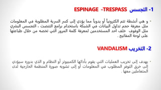 1
-
‫التجسس‬
ESPINAGE -TRESPASS
•
‫و‬
‫هي‬
‫أنشطة‬
‫تتم‬
ً
‫الكترونيا‬
‫أو‬
ً
‫يدويا‬
‫مما‬
‫يؤدي‬
‫إلى‬
‫كسر‬
‫السرية‬
‫المطلوبة‬
‫في‬
‫ا‬
‫لمعلومات‬
‫مثل‬
‫معرفة‬
‫حجم‬
‫تداول‬
‫البيانات‬
‫في‬
‫الشبكة‬
‫باستخدام‬
‫برامج‬
‫التنصت‬
،
‫التجس‬
‫س‬
‫البشري‬
‫مثل‬
‫الوقوف‬
‫خلف‬
‫احد‬
‫المستخدمين‬
‫لمعرفة‬
‫كلمة‬
‫المرور‬
‫التي‬
‫تخصه‬
‫من‬
‫خلال‬
‫طبا‬
‫عتها‬
‫على‬
‫لوحة‬
‫المفاتيح‬
.
2
-
‫التخريب‬
VANDALISM
•
‫يهدف‬
‫إلى‬
‫تخريب‬
‫العمليات‬
‫التي‬
‫يقوم‬
‫بأدائها‬
‫الكمبيوتر‬
‫أو‬
‫النظام‬
‫و‬
‫الذي‬
‫بدوره‬
‫سيؤدي‬
‫إلى‬
‫خرق‬
‫التوفر‬
‫المطلوب‬
‫في‬
‫المعلومات‬
‫أو‬
‫إلى‬
‫تشويه‬
‫صورة‬
‫المنظمة‬
‫الخارجية‬
ً
‫د‬‫ل‬
‫ى‬
‫المتعاملين‬
‫معها‬
.
 