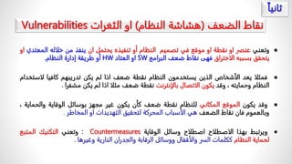 ً‫نقاطًالضعف‬
(
‫هشاشةًالنظام‬
)
ً‫او‬
‫الثغرات‬
Vulnerabilities

‫وتعني‬
‫عنصر‬
‫او‬
‫نقطة‬
‫او‬
‫موقع‬
‫في‬
‫تصميم‬
‫النظام‬
‫أو‬
‫تنفيذه‬
‫يحتمل‬
‫ان‬
‫ينفذ‬
‫من‬
‫خلاله‬
‫ال‬
‫معتدي‬
‫او‬
‫يتحقق‬
‫بسببه‬
‫الاختراق‬
‫فهى‬
‫نقاط‬
‫ضعف‬
‫البرامج‬
SW
‫او‬
‫العتاد‬
HW
‫أو‬
‫طريقة‬
‫إدارة‬
‫النظام‬
.

‫فمثلا‬
‫يعد‬
‫الأشخاص‬
‫الذين‬
‫يستخدمون‬
‫النظام‬
‫نقطة‬
‫ضعف‬
‫اذا‬
‫لم‬
‫يكن‬
‫تدريبهم‬
‫كافيا‬
‫ل‬
‫استخدام‬
‫النظام‬
‫وحمايته‬
،
‫وقد‬
‫يكون‬
‫الاتصال‬
‫بالإنترنت‬
‫نقطة‬
‫ضعف‬
‫مثلا‬
‫اذا‬
‫لم‬
‫يكن‬
‫مشفرا‬
.

‫وقد‬
‫يكون‬
‫الموقع‬
‫المكاني‬
‫للنظام‬
‫نقطة‬
‫ضعف‬
‫كأن‬
‫يكون‬
‫غير‬
‫مجهز‬
‫بوسائل‬
‫الوقاية‬
‫والحما‬
‫ية‬
،
‫وبالعموم‬
‫فان‬
‫نقاط‬
‫الضعف‬
‫هي‬
‫الأسباب‬
‫المحركة‬
‫لتحقيق‬
‫التهديدات‬
‫او‬
‫المخاطر‬
.

‫ويرتبط‬
‫بهذا‬
‫الاصطلاح‬
‫اصطلاح‬
‫وسائل‬
‫الوقاية‬
Countermeasures
:
‫وتعني‬
‫التكنيك‬
‫المتبع‬
‫لحماية‬
‫النظام‬
‫ككلمات‬
‫السر‬
‫والأقفال‬
‫ووسائل‬
‫الرقابة‬
‫والجدران‬
‫النارية‬
‫وغيرها‬
.
ً
‫ثانيا‬
 