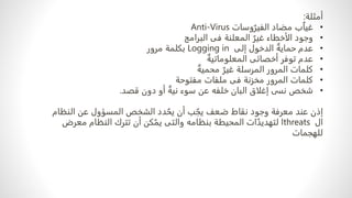 ‫أمثلة‬
:
•
‫ب‬ٌ‫ا‬‫غي‬
‫مضاد‬
‫وسات‬ٌ‫الفير‬
Anti-Virus
•
‫وجود‬
‫الأخطاء‬
ٌ‫غير‬
‫المعلنة‬
‫فى‬
‫البرامج‬
•
ٌ‫حماية‬ ‫عدم‬
‫إلى‬ ‫الدخول‬
Logging in
‫مرور‬ ‫بكلمة‬
•
‫عدم‬
‫توفر‬
ٌ‫المعلوماتية‬ ‫أخصائى‬
•
‫كلمات‬
‫المرور‬
ٌ‫محمية‬ ٌ‫غير‬ ‫المرسلة‬
•
‫كلمات‬
‫مخزنة‬ ‫المرور‬
‫فى‬
‫مفتوحة‬ ‫ملفات‬
•
‫نسى‬ ‫شخص‬
‫خلفه‬ ‫البان‬ ‫إغلاق‬
‫عن‬
‫سوء‬
ٌ‫نية‬
‫دون‬ ‫أو‬
‫قصد‬
.
‫عند‬ ‫إذن‬
‫معرفة‬
‫ضعف‬ ‫نقاط‬ ‫وجود‬
‫ب‬ ٌ‫يج‬
‫أن‬
‫دد‬ ٌ‫يح‬
‫النظام‬ ‫عن‬ ‫المسؤول‬ ‫الشخص‬
‫ال‬
threats
‫المحيطة‬ ‫ات‬ٌ‫لتهديد‬ ‫ا‬
‫بنظامه‬
‫كن‬ٌ‫يم‬ ‫والتى‬
‫معر‬ ‫النظام‬ ‫تترك‬ ‫أن‬
‫ض‬
‫للهجمات‬
 