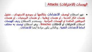 ‫الهجمات‬
(
‫الاختراقات‬
)
Attacks

‫فهو‬
‫اصطلاح‬
‫لوصف‬
‫الاعتداءات‬
‫بنتائجها‬
‫او‬
‫بموضع‬
‫الاستهداف‬
،
‫ف‬
‫نقول‬
‫هجمات‬
‫انكار‬
‫الخدمة‬
،
‫او‬
‫هجمات‬
‫إرهابية‬
،
‫او‬
‫هجمات‬
‫البرمجيات‬
،
‫او‬
‫هجمات‬
‫الموظفين‬
‫الحاقدة‬
‫او‬
‫الهجمات‬
‫المزاحية‬
.
‫ويستخدم‬
‫كاصطلاح‬
‫رديف‬
‫للهجم‬
‫ات‬
‫اصطلاح‬
‫الاختراقات‬
‫او‬
‫الاخلالات‬
Breaches
،
‫وهو‬
‫اصطلاح‬
‫توصف‬
‫به‬
‫مختلف‬
‫انماط‬
‫الاعتداءات‬
‫التقنية‬
،
‫وبالتالي‬
‫يكون‬
‫مرادفا‬
‫أيضا‬
‫للاعتداءات‬
.
 