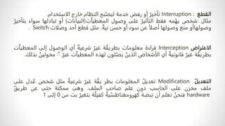‫القطع‬
Interruption :
ٌ‫تأخير‬
‫أو‬
‫رفض‬
‫خدمة‬
‫بح‬ٌ‫ليص‬
‫النظام‬
‫خارج‬
‫الاستخدام‬
.
‫مثال‬
:
‫شخص‬
‫مه‬ٌ‫يه‬
‫فقط‬
ٌ‫التأثير‬
‫على‬
‫وصول‬
‫ت‬ٌ‫ا‬‫المعطي‬
(
‫البيانات‬
)
‫أو‬
‫تبادلها‬
‫س‬
‫واء‬
ٌ‫بتأخير‬
‫وصولهاأو‬
‫منع‬
‫وصولها‬
ً‫ا‬‫أصل‬
‫عن‬
‫سوء‬
‫أو‬
‫حسن‬
ٌ‫نية‬
.
‫مثل‬
‫قطع‬
‫أحد‬
‫وصلات‬
Switch
.
‫الاعتراض‬
Interception
‫قراءة‬
‫معلومات‬
‫ة‬ ٌ‫بطريق‬
ٌ‫غير‬
ٌ‫شرعية‬
‫أي‬
‫الوصول‬
‫إلى‬
ٌ‫ا‬‫المعطي‬
‫ت‬
‫ة‬ ٌ‫بطريق‬
ٌ‫غير‬
ٌ‫قانونية‬
‫أي‬
‫الأشخاص‬
ٌ
‫الذين‬
‫لون‬ٌ‫يص‬
‫لهذه‬
‫ت‬ٌ‫ا‬‫المعطي‬
ٌ‫غير‬
ٌ
ٌ
‫مخ‬
ٌ
‫ولين‬
‫بذلك‬
.
ٌ‫التعديل‬
Modification
ٌ‫تعديل‬
‫المعلومات‬
‫بطر‬
‫ة‬ ٌ‫يق‬
ٌ‫غير‬
ٌ‫شرعية‬
‫مثل‬
‫شخص‬
‫دل‬ ٌ‫ع‬
‫ع‬
‫لى‬
‫ملف‬
‫مخزن‬
‫على‬
‫الحاسب‬
‫دون‬
‫علم‬
‫صاحب‬
‫الملف‬
.
‫وهى‬
‫ممكنة‬
‫حتى‬
‫عن‬
ٌ‫طريق‬
hardware
ٌ
‫فنحن‬
‫نعلم‬
‫أن‬
‫نبضة‬
ٌ‫ية‬ ٌ‫كهرومغناطس‬
‫ة‬ٌ‫كفيل‬
ٌ‫بتغير‬
‫بت‬
‫من‬
0
‫إلى‬
1
 