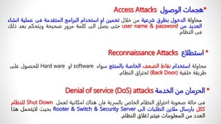 Access Attacks *
ً‫هجمات‬
ً‫الوصول‬
‫محاولة‬
‫الدخول‬
‫بطرق‬
‫شرعية‬
‫من‬
‫خلال‬
‫تخمين‬
‫او‬
‫استخدام‬
‫البرامج‬
‫المتقدمة‬
‫فى‬
‫عملية‬
‫انشاء‬
‫العديد‬
‫من‬
user name & password
‫حتى‬
‫يصل‬
‫الى‬
‫كلمة‬
‫مرور‬
‫صحيحة‬
‫ويتحكم‬
‫بعد‬
‫ذلك‬
‫فى‬
‫النظام‬
.
Reconnaissance Attacks *
‫استطلاع‬
‫محاولة‬
‫استخدام‬
‫نقاط‬
‫الضعف‬
‫الخاصة‬
‫بالمنتج‬
‫سواء‬
software
‫او‬
Hard ware
‫للحصول‬
‫على‬
‫طريقة‬
‫خلفية‬
(Back Door)
‫لختراق‬
‫النظام‬
.
Denial of service (DoS) attacks *
‫الحرمانًمنًالخدمة‬
‫فى‬
‫حالة‬
‫صعوبة‬
‫اختراق‬
‫النظام‬
‫الخاص‬
‫بالسرية‬
‫فان‬
‫هناك‬
‫امكانية‬
‫لعمل‬
Shut Down
‫للنظام‬
‫ككل‬
‫بارسال‬
‫ملاين‬
‫الطلبات‬
‫الى‬
Security Server
&
Switch
&
Rooter
‫بحيث‬
‫لايتحمل‬
‫هذا‬
‫العدد‬
‫من‬
‫المعلومات‬
‫فيتم‬
‫اغلاق‬
‫النظام‬
.
 