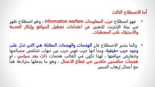 ‫أما‬
‫الاصطلاح‬
‫الثالث‬
•
‫فهو‬
‫اصطلاح‬
‫حرب‬
‫المعلومات‬
Information warfare
،
‫وهو‬
‫اصطلاح‬
‫ظهر‬
‫في‬
‫بيئة‬
‫الإنترنت‬
‫للتعبير‬
‫عن‬
‫اعتداءات‬
‫تعطيل‬
‫المواقع‬
‫وإنكار‬
‫الخ‬
‫دمة‬
‫والاستيلاء‬
‫على‬
‫المعطيات‬
.
•
‫وكما‬
‫يشير‬
‫الاصطلاح‬
‫فان‬
‫الهجمات‬
‫والهجمات‬
‫المقابلة‬
‫هي‬
‫التي‬
‫تدل‬
‫ع‬
‫لى‬
‫وجود‬
‫حرب‬
‫حقيقية‬
،
‫وبما‬
‫انها‬
‫حرب‬
‫فهي‬
‫حرب‬
‫بين‬
‫جهات‬
‫تتناقض‬
‫مصال‬
‫حها‬
‫وتتعارض‬
‫مواقفها‬
،
‫لهذا‬
‫تكون‬
‫في‬
‫الغالب‬
‫هجمات‬
‫ذات‬
‫بعد‬
‫سياسي‬
،
‫او‬
‫هجمات‬
‫منافسين‬
‫حاقدين‬
‫في‬
‫قطاع‬
‫الاعمال‬
،
‫وهو‬
‫ما‬
‫يجعلها‬
‫مترادفة‬
‫هنا‬
‫مع‬
‫أعمال‬
‫إرهاب‬
‫السيبر‬
 