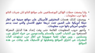 •
‫ولذا‬
‫وصفت‬
‫حملات‬
‫الهاكرز‬
‫اليوغسلافيين‬
‫على‬
‫مواقع‬
‫الناتو‬
‫ابان‬
‫ضرب‬
‫ات‬
‫الناتو‬
‫بانها‬
‫حرب‬
‫معلومات‬
.
•
‫ووصفت‬
‫كذلك‬
‫هجمات‬
‫المخترقين‬
‫الأمريكان‬
‫على‬
‫مواقع‬
‫صينية‬
‫في‬
‫اط‬
‫ار‬
‫حملة‬
‫أمريكية‬
‫على‬
‫الصين‬
‫تحت‬
‫ذريعة‬
‫حقوق‬
‫الانسان‬
‫والتي‬
‫تمت‬
‫بدعم‬
‫حكومي‬
‫أمريكي‬
‫بانها‬
‫حرب‬
‫معلومات‬
.
•
‫وأشهر‬
‫حروب‬
‫المعلومات‬
‫القائمة‬
‫حتى‬
‫وقت‬
‫إعداد‬
‫هذا‬
‫الدليل‬
‫المعركة‬
‫المستعرة‬
‫بين‬
‫الشباب‬
‫العرب‬
‫والمسلم‬
‫والمدعومين‬
‫من‬
‫خبراء‬
‫اختراق‬
‫ع‬
‫رب‬
‫ومسلمين‬
،
‫وبين‬
‫جهات‬
‫تقنية‬
‫صهيونية‬
‫في‬
‫اطار‬
‫حرب‬
‫تستهدف‬
‫اثب‬
‫ات‬
‫المقدرات‬
‫في‬
‫اختراق‬
‫المواقع‬
‫وتعطيلها‬
‫او‬
‫الاستيلاء‬
‫على‬
‫بيانات‬
‫من‬
‫هذ‬
‫ه‬
‫المواقع‬
 