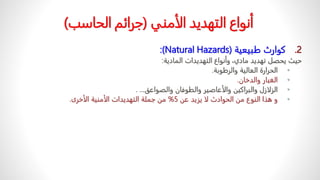 .2
ً‫كوارثًطبيعية‬
(
Natural Hazards
:)
‫ًوأنواعًالتهديداتًالمادية‬،‫حيثًيحصلًتهديدًمادي‬
:
•
‫الحرارةًالعاليةًوالرطوبة‬
.
•
‫الغبارًوالدخان‬
.
•
‫الزلازلًوالبراكينًوالأعاصيرًوالطوفانًوالصواعق‬
. ...
•
ً‫وًهذاًالنوعًمنًالحوادثًلاًيزيدًعن‬
5
%
‫منًجملةًالتهديداتًالأمنيةًالأخرى‬
.
ً‫أنواعًالتهديدًالأمني‬
(
‫جرائمًالحاسب‬
)
 