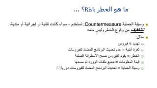 ‫الخطر‬ ‫ھو‬ ‫ما‬
Risk
‫؟‬
...

‫الحماية‬ ‫وسيلة‬
Countermeasure
:
‫مادي‬ ‫أو‬ ‫إجرائية‬ ‫أو‬ ‫تقنية‬ ‫كانت‬ ‫سواء‬ ، ‫تستخدم‬
،‫ة‬
‫للتخفيف‬
‫منعه‬ ‫الخطروليس‬ ‫وقوع‬ ‫من‬

‫مثال‬
:

‫تهديد‬
=
‫فيروس‬

‫أمنية‬ ‫ثغرة‬
=
‫للفيروسات‬ ‫المضاد‬ ‫البرنامج‬ ‫تحديث‬ ‫عدم‬

‫الخطر‬
=
‫الصلبة‬ ‫االسطوانة‬ ‫بمسح‬ ‫الفيروس‬ ‫يقوم‬

‫المعلومات‬ ‫قيمة‬
=
‫مسحها‬ ‫تم‬ ‫الوورد‬ ‫ملفات‬ ‫جميع‬

‫الحماية‬ ‫وسيلة‬
=
ًً ًًً‫ا‬‫دوري‬ ‫للفيروسات‬ ‫المضاد‬ ‫البرنامج‬ ‫تحديث‬
 