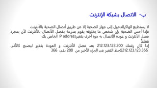 ‫لا‬
‫يستطيع‬
‫الهاكرالدخول‬
‫إلى‬
‫جهاز‬
‫الضحية‬
‫إلا‬
‫عن‬
‫طريق‬
‫أتصال‬
‫الضحية‬
‫بالأنترنت‬
‫فإذا‬
‫أحس‬
‫الضحية‬
‫بإن‬
‫شخص‬
‫ما‬
‫يخترقه‬
‫يقوم‬
‫بسرعة‬
‫بفصل‬
‫الأتصال‬
‫بالأنترنت‬
‫ل‬
‫أن‬
‫بمجرد‬
‫فصل‬
‫الأنترنت‬
‫و‬
‫عودة‬
‫الأتصال‬
‫به‬
‫مرة‬
‫أخرى‬
‫يتغير‬
IP address
‫الخاص‬
‫بك‬
ً
‫فمثلا‬
‫إذا‬
‫كان‬
‫رقمك‬
212.123.123.200
‫بعد‬
‫فصل‬
‫الأنترنت‬
‫و‬
‫العودة‬
‫يتغير‬
‫ليصبح‬
‫كالأتى‬
212.123.123.366
‫لاحظ‬
‫التغير‬
‫فى‬
‫الجزء‬
‫الأخير‬
‫من‬
200
‫بقى‬
366
‫ب‬
-
ً‫الاتصالًبشبكةًالإنترنت‬
 