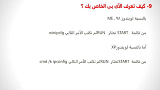 9
-
‫كيف‬
‫؟‬ ‫بك‬ ‫الخاص‬ ‫بى‬ ‫الآى‬ ‫تعرف‬
‫لویندوز‬ ‫بالنسبة‬
٩٨
,
ME
‫قائمة‬ ‫من‬
START
‫نختار‬
RUN
‫التالي‬ ‫الأمر‬ ‫نكتب‬ ‫ثم‬
winipcfg
‫لویندوز‬ ‫بالنسبة‬ ‫أما‬
XP
‫قائمة‬ ‫من‬
START
‫نختار‬
RUN
‫التالي‬ ‫الأمر‬ ‫نكتب‬ ‫ثم‬
cmd /k ipconfig
 