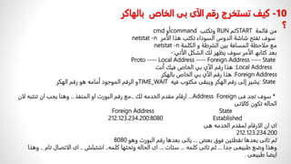ً‫من‬
ًً‫قائمة‬
START
ً‫ثم‬
RUN
ً‫وتكتب‬
command
ً‫أو‬
cmd
‫سوفًتفتحًشاش‬
ً‫ة‬
‫الدوسًالسوداء‬
ًً‫تكتبًھذاًالأمر‬
netstat -n
ً‫معًملاحظةًالمسافةًبینًالشرطةًوًالكلمة‬
netstat -n
‫بعدًكتابھًالأمرًسوفًيظهرًلكًالشكلًالأتي‬
-:
Proto ---- Local Address ---- Foreign Address ---- State
:Local Address
‫ھذاًرقمًالآيًبيًالخاصًفیكًأنت‬
Foreign Address
:
‫ھذاًرقمًالآيًبيًالخا‬
ً‫ص‬
‫بالهكر‬
: State
ً‫يشيرًإلىًرقمًالهكرًويبقىًمكتوبًفيه‬
TIME_WAIT
‫وًالرقمًالموجودًأمامهًهوًرقمًالهكر‬
*
ً‫سوفًتجدًفى‬
Foreign
Address
...
ً‫ارقامًمقدمًالخدمهًلك‬
..
ً‫معًرقمًالبورتًاوًالمنفذ‬
..
‫وهناًيجبًانًتنتبهًل‬
ً‫ان‬
‫الحالهًتكونًكالاتى‬
Foreign Address State
212.123.234.200:8080 Established
‫اىًانًالارقامًلمقدمًالخدمهًهى‬
212.123.234.200
ً‫ثمًتاتىًبعدهاًنقطتينًفوقًبعض‬
...
ً‫ياتىًبعدهاًرقمًالبورتًوهو‬
8080
ً‫وهذاًوضعًطبيعىًجدا‬
...
ً‫ثمًتاتىًكلمه‬
...
ً‫ستات‬
...
‫اىًالحالهًوتحتهاًكلمه‬
..
ً‫اشتبلش‬
..
‫اىًالاتصالًتام‬
..
ً‫وهذا‬
‫ايضاًطبيعى‬
.
10
-
‫كيف‬
‫بال‬ ‫الخاص‬ ‫بى‬ ‫الآى‬ ‫رقم‬ ‫تستخرج‬
‫هاكر‬
‫؟‬
 