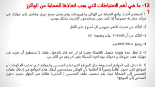 ١
-
‫استخدم‬
‫أحدث‬
‫برامج‬
‫الحمایة‬
‫من‬
‫الھاكرز‬
‫والفیروسات‬
‫وقم‬
‫بعمل‬
‫مسح‬
‫دوري‬
‫وشامل‬
‫على‬
‫جھازك‬
‫ف‬
‫ي‬
‫فترات‬
‫متقاربة‬
ً
‫خصوصا‬
‫إذا‬
‫كنت‬
‫ممن‬
‫یستخدمون‬
‫الإنترنت‬
‫بشكل‬
‫یومي‬
..
2
-
‫التأكد‬
‫من‬
‫تحديث‬
‫الانتي‬
‫فيروس‬
‫كل‬
‫أسبوع‬
‫على‬
‫الأقل‬
3
-
‫التأكد‬
‫من‬
‫أن‬
Firewall
‫على‬
‫وضعية‬
on
4
-
‫وضع‬
Anti-Virus
‫جيد‬
.
5
-
‫لا‬
‫تظل‬
‫مدة‬
‫طويلة‬
‫متصل‬
‫بالشبكة‬
‫بحيث‬
‫لو‬
‫ان‬
‫احد‬
‫قام‬
‫بالدخول‬
‫عليك‬
‫لا‬
‫يستطيع‬
‫أن‬
ً
‫ر‬‫يخ‬
‫ب‬
‫فى‬
‫جهازك‬
‫ف‬
‫عند‬
‫خروجك‬
‫و‬
‫دخولك‬
‫مره‬
‫اخرى‬
‫للشبكة‬
‫يغير‬
‫آخر‬
‫رقم‬
‫من‬
‫الاي‬
‫بي‬
.
6
-
‫لا‬
‫تدخل‬
‫إلى‬
‫المواقع‬
‫المشبوھة‬
‫مثل‬
‫المواقع‬
‫التي‬
‫تعلم‬
‫التجسس‬
‫والمواقع‬
‫التي‬
‫تحارب‬
‫الح‬
‫كومات‬
‫أو‬
‫المواقع‬
‫التي‬
‫تحوي‬
ً
‫أفلاما‬
ً
‫وصورا‬
‫لا‬
‫أخلاقية‬
‫لأن‬
‫الھاكرز‬
‫یستخدمون‬
‫أمثال‬
‫ھذه‬
‫المواقع‬
‫في‬
‫إدخ‬
‫ال‬
‫ملفات‬
‫التجسس‬
‫إلى‬
‫الضحایا‬
‫حیث‬
‫یتم‬
‫تنصیب‬
‫ملف‬
‫التجسس‬
(
‫الباتش‬
)
ً
‫تلقائیا‬
‫في‬
‫الجھاز‬
‫بم‬
‫جرد‬
‫دخول‬
‫الشخص‬
‫إلى‬
‫الموقع‬
!!
12
-
‫ما‬
‫الهاكر‬ ‫من‬ ‫للحماية‬ ‫اتخاذها‬ ‫يجب‬ ‫التي‬ ‫الاحتياطات‬ ‫أهم‬ ‫هي‬
‫ز‬
‫؟‬
 