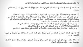 13
-
‫تأكدًمنًرفعًسلكًالتوصیلًبالإنترنتًبعدًالانتھاءًمنًاستخدامًالإنترنت‬
.
14
-
‫لاًتقمًبإستلامًأيًملفًوتحمیل‬
‫ه‬
‫علىًالقرصًالصلبًفيًجھازكًالشخصيًإنًلمًتكنًمت‬
ً‫أكداًمن‬
‫مصدره‬
.
15
-
ً‫قمًبمسح‬
cookies
‫أولًبأولًمنًجهازكًهيًعبارةًعنًملفاتًيرسلهاًالموقعًلمتصفحك‬
‫وًهيًعبارةًعنًملفًمكتوبًلاًيستطيعًأيًموقعًقراءتهًغيرًهذاًالموقعًوًقدًيكونًبهًكلماتًس‬
ً‫ر‬
‫موقعًأوًاشتراك‬
...
ً‫وهيًمزعجهًفيًبعضًالأحيانًحيثًأنهاًتسجلًكلًالمواقعًالتيًدخلتهاًوًكل‬
‫الصفحاتًًالتيًشاهدتهاًوًمدةًمشاهدةًكلًصفحه‬
....
*
ًًً‫ويمكنًمسحًالكوكيزًعنًطريقًالذهابًالمجلدًالخاصًبهاًوًحذفًالملفاتًالتيًبه‬
C:WINDOWSCookies
‫وًحذفًالملفاتًالتيًتوجدًداخلًهذاًالمجلد‬
*
ً‫أوًمنًقائمة‬
Start
ً‫نختار‬
Run
ً‫ونكتبًفيها‬
Cookies
ً‫ثم‬
OK
‫ستظهرًنافذةًنمحوًكلًماًفيها‬
16
-
‫لاًتخزنًكلماتًالمرورًأوًكلماتًسرًعلىًجهازكًًمثلًكلمةًالمرورًًلاشتراككًفيًالانترنتًأو‬
ً‫البريد‬
ً‫الكترونيًأو‬
......
17
-
‫إذاًلاحظتًحدوثًايًشيءًغريبًمثلًخللًفيًايًبرامجًأوًخروجًوًدخولًالسيًديًافصلًالاتصال‬
‫بالانترنتًًفوراًوًتأكدًمنًنظافةًالجهاز‬
.
 