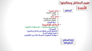 ‫تقييمًالمخاطرًومعالجتها‬
‫المخاطر‬
•
‫مخاطرًطبيعية‬
:

ً‫الكوارثًالطبيعة‬

‫الحريق‬
•
‫مخاطرًعامة‬
:

‫انقطاعًالتيارًالكهربائ‬

‫انقطاعًخدمةًالانترنت‬

‫سرقةًالبيانات‬
•
‫المخاطرًالإلكترونية‬
:

ً‫المفاهيمًوالمصطلحات‬
–
‫المصطلحاتًالقانونية‬

‫الفيروسات‬

ً‫الاختراقًالامنىًللنظام‬
(
‫منًالداخلًاوًالخارج‬
)

‫هجومًتعطيلًالخدمة‬

‫مهاجمةًالمعلوماتًالمرسلةًخلالًابريدًالإلكترونى‬
‫الأجندة‬
ً‫إدارةًالمخاطر‬
‫المعلوماتية‬
 