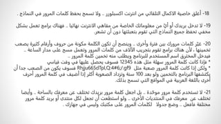 18
-
ً‫أغلقًخاصيةًالاكمالًالتلقائيًمنًانترنتًاكسبلورر‬
..
‫ولاًتسمحًبحفظًكلماتًالمرورًفي‬
ً‫النماذج‬
.
19
-
‫ًمنًمعلوماتكًالخاصةًمنًمقاهيًالانترنتًنهائيا‬ّ‫لاًتدخلًبريدكًأوًأي‬
..
ً‫فهناكًبرامجًتعملًبشكل‬
‫مخفيًتحفظًجميعًالنماذجًالتيًتقومًبتعبئتهاًدونًأنًتشعر‬
.
20
-
ً‫رًكلماتًمروركًبينًفترةًوأخرى‬ّ‫غي‬
..
‫وينصحًأنًتكونًالكلمةًمكونةًمنًحروفًوأرقامًكثي‬
ً‫رةًيصعب‬
‫ًلأنًهناكًبرامجًتقومًبتجريبًالآلافًمنًكلماتًالمرورًوتعملًمسحًعلىًمدارًالساعة‬،ً‫تخمينها‬
..
ً‫فيدخلًالمخترقًاسمًالمستخدمًللبرنامجًويطلبًمنهًتخمينًكلمةًالمرور‬
..
*
ً‫فإذاًكانتًكلمةًالمرورًسهلةًمثلًهذه‬
12345
‫فسوفًيحصلًعليهاًفيًوقتًقياسي‬
*
ً‫ولكنًإذاًكانتًكلمةًالمرورًصعبةًمثل‬
Rhjju665dTpl,Q:4#6;/.gf9
ً‫فسوفًيكونًمنًالصعبًجداًأن‬
ً‫يكتشفهاًالبرنامجًبالتخمينًولوًبعد‬
100
ً‫سنةًوتزدادًالصعوبةًأكثرًإذاًأضيفًفيًكلمةًالمرورًأحرف‬
‫أخرىًباللغةًالعربيةًفيًالمواقعًالتيًتسمحًبذلك‬
.
21
-
ً‫دة‬ّ‫لاًتستخدمًكلمةًمرورًموح‬
..
ً‫بلًاجعلًكلمةًمرورًبريدكًتختلفًعنًمعرفكًبالساحة‬
..
‫و‬
ً‫أيضا‬
ً‫تختلفًعنًًمعرفكًفيًالمنتدياتًالأخرى‬
..
‫ولوًاستطعتًأنًتجعلًلكلًمنتدىًأوًبريدًكلمةًم‬
ً‫رور‬
ً‫مختلفةًفافعل‬
..
ً‫وضعًجدولاًًًلكلماتًالمرورًعلىًمكتبكًوليسًفيًجهازك‬
.
 