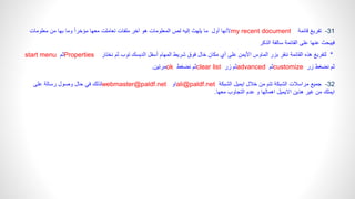 31
-
‫قائمة‬ ‫تفريغ‬
my recent document
‫أول‬ ‫ألنها‬
‫معلومات‬ ‫من‬ ‫بها‬ ‫وما‬ ً‫ا‬‫مؤخر‬ ‫معها‬ ‫تعاملت‬ ‫ملفات‬ ‫آخر‬ ‫هو‬ ‫المعلومات‬ ‫لص‬ ‫إليه‬ ‫يلهث‬ ‫ما‬
‫الذكر‬ ‫سالفة‬ ‫القائمة‬ ‫على‬ ‫عنها‬ ‫فيبحث‬
*
‫نختار‬ ‫ثم‬ ‫توب‬ ‫الديسك‬ ‫أسفل‬ ‫المهام‬ ‫شريط‬ ‫فوق‬ ‫خال‬ ‫مكان‬ ‫أي‬ ‫على‬ ‫األيمن‬ ‫الماوس‬ ‫بزر‬ ‫ننقر‬ ‫القائمة‬ ‫هذه‬ ‫لتفريغ‬
Properties
‫ثم‬
start menu
‫زر‬ ‫نضغط‬ ‫ثم‬
customize
‫ثم‬
advanced
‫زر‬ ‫ثم‬
clear list
‫نضغط‬ ‫ثم‬
ok
‫مرتين‬
.
32
-
‫الشبكة‬ ‫ايميل‬ ‫خالل‬ ‫من‬ ‫تتم‬ ‫الشبكة‬ ‫مراسالت‬ ‫جميع‬
ali@paldf.net
‫او‬
webmaster@paldf.net
‫على‬ ‫رسالة‬ ‫وصول‬ ‫حال‬ ‫في‬ ‫لذلك‬
‫معها‬ ‫التجاوب‬ ‫عدم‬ ‫و‬ ‫اهمالها‬ ‫االيميل‬ ‫هذين‬ ‫غير‬ ‫من‬ ‫ايملك‬
.
 