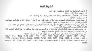 ‫الطريقةًالثانية‬
1
-
‫إذهب‬
‫إلى‬
‫قائمة‬
‫أبدا‬
start
‫ثم‬
‫تشغيل‬
‫أختر‬
run
2
-
‫ثم‬
‫فى‬
Run
‫اكتب‬
Cmd
3
-
‫ثم‬
‫اكتب‬
‫هذا‬
‫الأمر‬
netstat –a
‫ولاحظ‬
‫المسافه‬
‫بين‬
‫حرف‬
( T )
‫وعلامه‬
(
-
)
4
-
‫ثم‬
‫اضغط‬
( Enter )
5
-
‫سيتم‬
‫عرض‬
‫جميع‬
‫المنافذ‬
‫المفتوحه‬
‫في‬
‫جهازك‬
‫والتي‬
‫تكون‬
‫بعد‬
‫الرمز‬
( : )
‫مباشره‬
‫اما‬
‫ما‬
‫قبل‬
‫الرمز‬
‫فهو‬
‫اسم‬
‫الكمبيوتر‬
‫الخاص‬
‫بك‬
‫الذي‬
‫تم‬
‫تعريفه‬
‫عند‬
‫تجهيز‬
‫شبكه‬
‫الاتصال‬
6
-
‫والان‬
‫قارن‬
‫ارقام‬
‫المنافذ‬
‫التي‬
‫تظهر‬
‫لك‬
‫مع‬
‫ارقام‬
‫المنافذ‬
‫التاليه‬
‫وهي‬
‫المنافذ‬
‫التي‬
‫يفتحها‬
‫في‬
‫الع‬
‫اده‬
‫ملف‬
(
‫الباتش‬
)
‫التي‬
‫ببرامج‬
‫التجسس‬
‫او‬
‫التخريب‬
...
‫فأن‬
‫وجدت‬
‫رقم‬
‫من‬
‫ضمن‬
‫ارقام‬
‫المنافذ‬
‫فان‬
‫جهازك‬
‫قد‬
‫اخترق‬
‫من‬
‫قبل‬
‫هكر‬
‫وعليك‬
‫في‬
‫هذا‬
‫الحالة‬
‫التخلص‬
‫ا‬
‫ولا‬
‫من‬
‫ملف‬
‫التجسس‬
‫ثم‬
‫بعد‬
‫ذلك‬
‫عليك‬
‫باغلاق‬
‫المنافذ‬
‫المفتوحه‬
....
‫وان‬
‫لم‬
‫تجد‬
‫رقم‬
‫من‬
‫هذه‬
‫الأرقام‬
‫في‬
‫تقرير‬
‫الدوس‬
‫فان‬
‫جهازك‬
‫في‬
‫أمان‬
‫ولم‬
‫يتم‬
‫اختراقه‬
10034 -1045 – 4590 – 6711 -7300 – 7301 - 7306 - 7303 - 7308 -30029 – 30100 - 30101 - 30102 –
31337 – 30338 – 31339 – 31666 – 54320- 54321 - 6711- 6776 - 1234 – 1999 – 0 - 43002 - 5401 -
0954 - 1176 - 0037- 1037 - 6037 - 3037 - 8037 - 92003 - 00103 - 10103 - 20103 - 73313 - 83313 -
93313
 