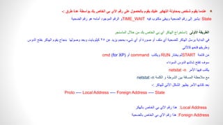 ‫طرق‬ ‫عدة‬ ‫بواسطة‬ ‫بك‬ ‫الخاص‬ ‫بي‬ ‫اآلي‬ ‫رقم‬ ‫على‬ ‫بالحصول‬ ‫يقوم‬ ‫عليك‬ ‫التهكير‬ ‫بمحاولة‬ ‫شخص‬ ‫يقوم‬ ‫عندما‬
:
-
: State
‫رقم‬ ‫إلى‬ ‫يشير‬
‫الضحية‬
‫فيه‬ ‫مكتوب‬ ‫ويبقى‬
TIME_WAIT
‫رقم‬ ‫هو‬ ‫أمامه‬ ‫الموجود‬ ‫الرقم‬ ‫و‬
‫الضحية‬
‫األولى‬ ‫الطريقة‬
:
‫استخراج‬
‫الهاكر‬
‫خالل‬ ‫من‬ ‫بك‬ ‫الخاص‬ ‫بي‬ ‫أي‬
‫الماسنجر‬
‫يرسل‬ ‫البداية‬ ‫في‬
‫الهاكر‬
‫عن‬ ‫يزيد‬ ‫بحجم‬ ‫شيء‬ ‫أي‬ ‫أو‬ ‫صورة‬ ‫أو‬ ‫ملف‬ ‫أي‬ ‫للضحية‬
٢٥
‫وبعد‬ ‫كيلوبايت‬
‫وصولها‬
‫يقوم‬ ‫بنجاح‬
‫الهاكر‬
‫الدوس‬ ‫بفتح‬
‫فتحه‬ ‫وطريقه‬
‫كاآلتي‬
‫قائمة‬ ‫من‬
START
‫يختار‬ ‫ثم‬
RUN
‫ويكتب‬
command
‫أو‬
cmd (for XP)
‫الدوس‬ ‫شاشه‬ ‫تفتح‬ ‫سوف‬
‫السوداء‬
‫األمر‬ ‫فيها‬ ‫يكتب‬
netstat -n
‫الكلمة‬ ‫و‬ ‫الشرطة‬ ‫بين‬ ‫المسافة‬ ‫مالحظة‬ ‫مع‬
netstat -n
‫للهاكر‬ ‫األتي‬ ‫الشكل‬ ‫يظهر‬ ‫األمر‬ ‫كتابه‬ ‫بعد‬
-:
Proto ---- Local Address ---- Foreign Address ---- State
:Local Address
‫بالهكر‬ ‫الخاص‬ ‫بي‬ ‫اآلي‬ ‫رقم‬ ‫هذا‬
Foreign Address
:
‫الخا‬ ‫بي‬ ‫اآلي‬ ‫رقم‬ ‫هذا‬
‫ص‬
‫بالضحية‬
 