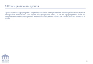 ИНСТИТУТ
ЭКОНОМИКИ И
ЗАКОНОДАТЕЛЬСТВА
2.3 Итоги реализации проекта
Проект позволил сформировать теоретический базис для применения сетецентрических подходов в
электронной демократии. Был изучен международный опыт, а так же сформированы идеи по
совершенствованию существующих российских электронных площадок взаимодействия общества и
власти.
10
 